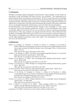14 Hologram / Book 2
7. Conclusion
Multiple-wavelength digital holographic interferometry using tunablity of laser diodes for
measuring a large step-height with high accuracy was presented. The requirements for
performing the phase unwrapping were discussed. We have found that precise knowledge
of the recording wavelengths is required for correctly performing the phase unwrapping. The
required precision of the knowledge was derived. A simple and fast algorithm for pixel size
adjustment was presented. It has been demonstrated that the problem of the phase subtraction
in two-wavelength holographic interferometry can be solved by the present method.
Several holograms were recorded through the changes in the wavelength of a laser diode
by injection current and operation temperature controls. A pair of holograms with a small
wavelength difference less than 0.01 nm was recorded and used for realizing holographic
interferometry with a large synthetic wavelength more than 120 mm. Phase differences with
synthetic wavelengths from 0.4637 mm to 129.1 mm were extracted by using the holograms.
The synthetic wavelengths were calibrated by the comparison between the phase differences
and the object heights measured by using a slide caliper. The step-heights of 0.1 mm and 12
mm were correctly detected.
8. References
Alﬁeri, D., Coppola, G., Denicola, S., Ferraro, P., Finizio, A., Pierattini, G. & Javidi, B.
(2006). Method for superposing reconstructed images from digital holograms of the
same object recorded at different distance and wavelength, Optics Communications
260(1): 113–116.
URL: http://dx.doi.org/10.1016/j.optcom.2005.10.055
Asundi, A. & Wensen, Z. (1998). Fast Phase-Unwrapping Algorithm Based on a Gray-Scale
Mask and Flood Fill, Applied Optics 37(23): 5416.
URL: http://ao.osa.org/abstract.cfm?URI=ao-37-23-5416
Cheng, Y.-Y. & Wyant, J. C. (1984). Two-wavelength phase shifting interferometry, Applied
Optics 23(24): 4539.
URL: http://ao.osa.org/abstract.cfm?URI=ao-23-24-4539
Cheng, Y.-Y. & Wyant, J. C. (1985). Multiple-wavelength phase-shifting interferometry, Applied
Optics 24(6): 804.
URL: http://ao.osa.org/abstract.cfm?URI=ao-24-6-804
de Groot, P. (1991). Three-color laser-diode interferometer, Applied Optics 30(25): 3612.
URL: http://ao.osa.org/abstract.cfm?URI=ao-30-25-3612
Ferraro, P., De Nicola, S., Coppola, G., Finizio, A., Alﬁeri, D. & Pierattini, G. (2004).
Controlling image size as a function of distance and wavelength in Fresnel-transform
reconstruction of digital holograms, Optics Letters 29(8): 854.
URL: http://ol.osa.org/abstract.cfm?URI=ol-29-8-854
Friesem, A. A. & Levy, U. (1976). Fringe formation in two-wavelength contour holography,
Applied Optics 15: 3009–3020.
URL: http://ao.osa.org/abstract.cfm?id=20668
Gass, J., Dakoff, A. & Kim, M. K. (2003). Phase imaging without 2π ambiguity by
multiwavelength digital holography, Optics Letters 28(13): 1141–1143.
URL: http://www.opticsinfobase.org/abstract.cfm?URI=ol-28-13-1141
Goodman, J. W. (1968). Introduction to Fourier Optics, McGraw-Hill, New York.
66 Advanced Holography – Metrology and Imaging
www.intechopen.com
 