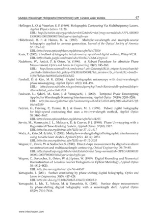 Multiple-Wavelength Holographic Interferometry with Tunable Laser Diodes 15
Heﬂinger, L. O. & Wuerker, R. F. (1969). Holographic Contouring Via Multifrequency Lasers,
Applied Physics Letters 15: 28.
URL: http://scitation.aip.org/getabs/servlet/GetabsServlet?prog=normal&id=APPLAB0000
15000001000028000001&idtype=cvips&gifs=yes
Hildebrand, B. P. & Haines, K. A. (1967). Multiple-wavelength and multiple-source
holography applied to contour generation, Journal of the Optical Society of America
57: 155–162.
URL: http://www.opticsinfobase.org/abstract.cfm?id=75509
Kreis, T. (2005). Handbook of holographic interferometry: optical and digital methods, Wiley-VCH.
URL: http://books.google.com/books?id=H5nO1i7CR8cC&pgis=1
Nadeborn, W., Andrä, P. & Osten, W. (1996). A Robust Procedure for Absolute Phase
Measurement, Optics and Lasers in Engineering 24(2): 245–260.
URL: http://www.sciencedirect.com/science?_ob=GatewayURL&_origin=ScienceSearch&
_method=citationSearch&_piikey=0143816695000178&_version=1&_returnURL=&md5=
91f687b89ebc9a690103a69e85082d62
Parshall, D. & Kim, M. K. (2006). Digital holographic microscopy with dual-wavelength
phase unwrapping, Applied Optics 45(3): 451–459.
URL: http://www.ncbi.nlm.nih.gov/entrez/query.fcgi?cmd=Retrieve&db=pubmed&dopt=
Abstract&list_uids=16463728
Paulsson, L., Sjdahl, M., Kato, J. & Yamaguchi, I. (2000). Temporal Phase Unwrapping
Applied to Wavelength-Scanning Interferometry, Applied Optics 39(19): 3285–3288.
URL: http://ao.osa.org/abstract.cfm?customerkey=422ab3c3-851b-405f-9df2-adcd7de575fb
&id=62589
Pedrini, G., Fröning, P., Tiziani, H. J. & Gusev, M. E. (1999). Pulsed digital holography
for high-speed contouring that uses a two-wavelength method, Applied Optics
38: 3460–3467.
URL: http://www.opticsinfobase.org/abstract.cfm?id=44295
Servin, M., Marroquin, J. L., Malacara, D. & Cuevas, F. J. (1998). Phase Unwrapping with a
Regularized Phase-Tracking System, Applied Optics 37(10): 1917.
URL: http://ao.osa.org/abstract.cfm?URI=ao-37-10-1917
Wada, A., Kato, M. & Ishii, Y. (2008). Multiple-wavelength digital holographic interferometry
using tunable laser diodes, Applied Optics 47(12): 2053.
URL: http://ao.osa.org/abstract.cfm?URI=ao-47-12-2053
Wagner, C., Osten, W. & Seebacher, S. (2000). Direct shape measurement by digital wavefront
reconstruction and multiwavelength contouring, Optical Engineering 39: 79–85.
URL: http://spiedl.aip.org/getabs/servlet/GetabsServlet?prog=normal&id=OPEGAR000039
000001000079000001&idtype=cvips&gifs=yes
Wagner, C., Seebacher, S., Osten, W. & Jüptner, W. (1999). Digital Recording and Numerical
Reconstruction of Lensless Fourier Holograms in Optical Metrology, Applied Optics
38: 4812–4820.
URL: http://ao.osa.org/abstract.cfm?id=44347
Yamaguchi, I. (2001). Surface contouring by phase-shifting digital holography, Optics and
Lasers in Engineering 36(5): 417–428.
URL: http://dx.doi.org/10.1016/S0143-8166(01)00069-0
Yamaguchi, I., Ida, T., Yokota, M. & Yamashita, K. (2006). Surface shape measurement
by phase-shifting digital holography with a wavelength shift, Applied Optics
45(29): 7610–7616.
67Multiple-Wavelength Holographic Interferometry with Tunable Laser Diodes
www.intechopen.com
 