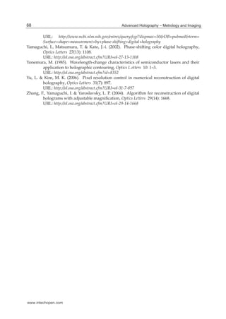 16 Hologram / Book 2
URL: http://www.ncbi.nlm.nih.gov/entrez/query.fcgi?dispmax=50&DB=pubmed&term=
Surface+shape+measurement+by+phase-shifting+digital+holography
Yamaguchi, I., Matsumura, T. & Kato, J.-i. (2002). Phase-shifting color digital holography,
Optics Letters 27(13): 1108.
URL: http://ol.osa.org/abstract.cfm?URI=ol-27-13-1108
Yonemura, M. (1985). Wavelength-change characteristics of semiconductor lasers and their
application to holographic contouring, Optics L etters 10: 1–3.
URL: http://ol.osa.org/abstract.cfm?id=8352
Yu, L. & Kim, M. K. (2006). Pixel resolution control in numerical reconstruction of digital
holography, Optics Letters 31(7): 897.
URL: http://ol.osa.org/abstract.cfm?URI=ol-31-7-897
Zhang, F., Yamaguchi, I. & Yaroslavsky, L. P. (2004). Algorithm for reconstruction of digital
holograms with adjustable magniﬁcation, Optics Letters 29(14): 1668.
URL: http://ol.osa.org/abstract.cfm?URI=ol-29-14-1668
68 Advanced Holography – Metrology and Imaging
www.intechopen.com
 