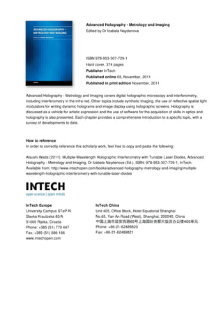 Advanced Holography - Metrology and Imaging
Edited by Dr Izabela Naydenova
ISBN 978-953-307-729-1
Hard cover, 374 pages
Publisher InTech
Published online 09, November, 2011
Published in print edition November, 2011
InTech Europe
University Campus STeP Ri
Slavka Krautzeka 83/A
51000 Rijeka, Croatia
Phone: +385 (51) 770 447
Fax: +385 (51) 686 166
www.intechopen.com
InTech China
Unit 405, Office Block, Hotel Equatorial Shanghai
No.65, Yan An Road (West), Shanghai, 200040, China
Phone: +86-21-62489820
Fax: +86-21-62489821
Advanced Holography - Metrology and Imaging covers digital holographic microscopy and interferometry,
including interferometry in the infra red. Other topics include synthetic imaging, the use of reflective spatial light
modulators for writing dynamic holograms and image display using holographic screens. Holography is
discussed as a vehicle for artistic expression and the use of software for the acquisition of skills in optics and
holography is also presented. Each chapter provides a comprehensive introduction to a specific topic, with a
survey of developments to date.
How to reference
In order to correctly reference this scholarly work, feel free to copy and paste the following:
Atsushi Wada (2011). Multiple-Wavelength Holographic Interferometry with Tunable Laser Diodes, Advanced
Holography - Metrology and Imaging, Dr Izabela Naydenova (Ed.), ISBN: 978-953-307-729-1, InTech,
Available from: http://www.intechopen.com/books/advanced-holography-metrology-and-imaging/multiple-
wavelength-holographic-interferometry-with-tunable-laser-diodes
 