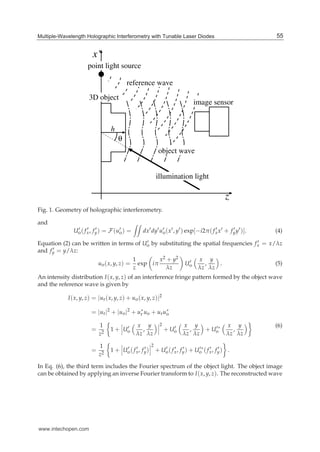 Multiple-Wavelength Holographic Interferometry with Tunable Laser Diodes 3
z
x’
point light source
reference wave
object wave
illumination light
h
θ
3D object
image sensor
Fig. 1. Geometry of holographic interferometry.
and
U′
o( f ′
x, f ′
y) = F(u′
o) = dx′dy′u′
o(x′, y′) exp[−i2π( f ′
xx′ + f ′
yy′)]. (4)
Equation (2) can be written in terms of U′
o by substituting the spatial frequencies f ′
x = x/λz
and f ′
y = y/λz:
uo(x, y, z) =
1
z
exp iπ
x2 + y2
λz
U′
o
x
λz
,
y
λz
. (5)
An intensity distribution I(x, y, z) of an interference fringe pattern formed by the object wave
and the reference wave is given by
I(x, y, z) = |ur(x, y, z) + uo(x, y, z)|2
= |ur|2
+ |uo|2
+ u∗
r uo + uru∗
o
=
1
z2
1 + U′
o
x
λz
,
y
λz
2
+ U′
o
x
λz
,
y
λz
+ U′∗
o
x
λz
,
y
λz
=
1
z2
1 + U′
o( f ′
x, f ′
y)
2
+ U′
o( f ′
x, f ′
y) + U′∗
o ( f ′
x, f ′
y) .
(6)
In Eq. (6), the third term includes the Fourier spectrum of the object light. The object image
can be obtained by applying an inverse Fourier transform to I(x, y, z). The reconstructed wave
55Multiple-Wavelength Holographic Interferometry with Tunable Laser Diodes
www.intechopen.com
 