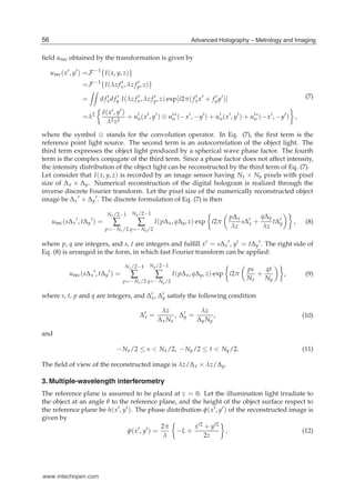 4 Hologram / Book 2
ﬁeld urec obtained by the transformation is given by
urec(x′
, y′
) =F−1
{I(x, y, z)}
=F−1
{I(λz f ′
x, λz f ′
y, z)}
= d f ′
xd f ′
y I(λz f ′
x, λz f ′
y, z) exp[i2π( f ′
xx′
+ f ′
yy′
)]
=λ2 δ(x′, y′)
λ2z2
+ u′
o(x′
, y′
) ⊗ u′∗
o (−x′
, −y′
) + u′
o(x′
, y′
) + u′∗
o (−x′
, −y′
) ,
(7)
where the symbol ⊗ stands for the convolution operator. In Eq. (7), the ﬁrst term is the
reference point light source. The second term is an autocorrelation of the object light. The
third term expresses the object light produced by a spherical wave phase factor. The fourth
term is the complex conjugate of the third term. Since a phase factor does not affect intensity,
the intensity distribution of the object light can be reconstructed by the third term of Eq. (7).
Let consider that I(x, y, z) is recorded by an image sensor having Nx × Ny pixels with pixel
size of Δx × Δy. Numerical reconstruction of the digital hologram is realized through the
inverse discrete Fourier transform. Let the pixel size of the numerically reconstructed object
image be Δx
′ × Δy
′. The discrete formulation of Eq. (7) is then
urec(sΔx
′
, tΔy
′
) =
Nx/2−1
∑
p=−Nx/2
Ny/2−1
∑
q=−Ny/2
I(pΔx, qΔy, z) exp i2π
pΔx
λz
sΔ′
x +
qΔy
λz
tΔ′
y , (8)
where p, q are integers, and s, t are integers and fulﬁll x′ = sΔx
′, y′ = tΔy
′. The right side of
Eq. (8) is arranged in the form, in which fast Fourier transform can be applied:
urec(sΔx
′
, tΔy
′
) =
Nx/2−1
∑
p=−Nx/2
Ny/2−1
∑
q=−Ny/2
I(pΔx, qΔy, z) exp i2π
ps
Nx
+
qt
Ny
, (9)
where s, t, p and q are integers, and Δ′
x, Δ′
y satisfy the following condition
Δ′
x =
λz
Δx Nx
, Δ′
y =
λz
ΔyNy
, (10)
and
−Nx/2 ≤ s < Nx/2, −Ny/2 ≤ t < Ny/2. (11)
The ﬁeld of view of the reconstructed image is λz/Δx × λz/Δy.
3. Multiple-wavelength interferometry
The reference plane is assumed to be placed at z = 0. Let the illumination light irradiate to
the object at an angle θ to the reference plane, and the height of the object surface respect to
the reference plane be h(x′, y′). The phase distribution φ(x′, y′) of the reconstructed image is
given by
φ(x′
, y′
) =
2π
λ
−L +
x′2 + y′2
2z
, (12)
56 Advanced Holography – Metrology and Imaging
www.intechopen.com
 