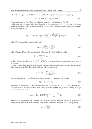 Multiple-Wavelength Holographic Interferometry with Tunable Laser Diodes 5
where L is an optical path difference caused by the object surface structure, giving
L = (1 + cos θ)h(x′, y′) − x′ sin θ. (13)
The second term of Eq. (12) is the spherical wavefront introduced in Eq. (3).
Holograms are recorded with wavelengths of λn satisfying λn < λn+1 and the phase
distribution of the object wave at the plane of z = 0 is φn. The phase difference Δφn between
φn and φ0 is given by
Δφn(x′
, y′
) = φn − φ0 =
2π
Λn
L +
x′2 + y′2
2z
≃
2π
Λn
L, (14)
where Λn are synthetic wavelengths and
Λn =
λ0λn
λn − λ0
≃
¯λn
2
Δλn
, (15)
where ¯λn and Δλn are the average and difference of wavelengths given by
¯λn =
λ0 + λn
2
, Δλn = λn − λ0. (16)
In Eq. (8), the condition z ≫ (x′2 + y′2)/Λn is assumed and a quadratic phase term is
neglected.
Let Ψn be the phase difference extracted from the image reconstructed from the hologram
with wavelength of λn. The phase difference Ψn are given by
Ψn = tan−1 Im(u′
onu′
o0
∗
)
Re(u′
onu′
o0
∗
)
. (17)
Ψn is wrapped into (−π, π] and the relation between Ψn and Δφn is given by
Δφn = Ψn + 2πmn, (18)
where mn is an integer. If the conditions of Δφ1 = Ψ1 and Λn < Λn−1 are satisﬁed, Δφn
can be retrieved (Nadeborn et al. (1996); Paulsson et al. (2000); Wagner et al. (2000)) through
recursive calculation of
Δφn = Ψn + 2πNINT
αnΔφn−1 − Ψn
2π
, (19)
where NINT(a) denotes the function returning the nearest neighbor integer of argument a,
and αn is the sensitivity ratio between each phase difference Δφn and Δφn−1 and given by
αn =
Λn−1
Λn
. (20)
57Multiple-Wavelength Holographic Interferometry with Tunable Laser Diodes
www.intechopen.com
 