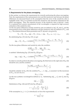 6 Hologram / Book 2
4. Requirements for the phase unwrapping
In this section, we discuss the requirements for correctly performing the phase unwrapping.
First, the requirements of the measurement error and the sensitivity ratio between the phase
differences are discussed based on the assumption that the error of the sensitivity ratio is
negligible small. Next, it is pointed out that the sensitivity ratio should be estimated for the
phase unwrapping. Then, the required accuracy of the sensitivity ratio is derived. Lastly,
it is explained how precise measurement of the wavelengths is required for high accuracy
estimation of the sensitivity ratio.
Let the true phase differences and the sensitivity ratio are deﬁned as Δφ′
n, Ψ′
n and α′
n, and the
measurement errors of the phase differences and the sensitivity ratio are deﬁned as Ψ ,n and
α ,n. The relations between these parameters and Ψ, Δφ and α are given by
Ψn = Ψ′
n + Ψ ,n, Δφ′
n = Ψ′
n + 2πmn = Δφn − Ψ ,n, αn = α′
n + α ,n. (21)
By substituting Eqs. (21) into Eq. (19), we get
Δφn = Ψ′
n + Ψ ,n + 2πNINT
(α′
n + α ,n)(Δφ′
n−1 + Ψ ,n−1) − Ψ′
n − Ψ ,n
2π
. (22)
For the true phase difference and sensitivity ratio, the condition
α′
nΔφ′
n−1 − Ψ′
n
2π
=
Δφ′
n − Ψ′
n
2π
= mn, (23)
is satisﬁed. Substituting Eqs. (23) into Eq. (22) gives
Δφn = Δφ′
n + Ψ ,n + 2πNINT
α ,n(Δφ′
n−1 + Ψ ,n−1) + αnΨ ,n−1 − Ψ ,n
2π
. (24)
In order to correctly perform the phase unwrapping, the third term in the right side of Eq. (24)
should be zero, and the condition
α ,nΔφ′
n−1 + αnΨ ,n−1 − Ψ ,n
2π
<
1
2
, (25)
should be satisﬁed. In Eq. (25), the condition Ψ ,n−1 Δφ′
n−1 is assumed. Let the maximum
of |Ψ ,n| for all n be 2π :
|Ψ ,n| ≤ 2π . (26)
Let the true synthetic wavelength be deﬁned as Λ′
n. Substituting Δφ′
n−1, α′
n and Λ′
n into Eq.
(8) gives
Δφ′
n−1 =
2πL
α′
nΛ′
n
. (27)
Substitution of Eqs. (26) and (27) into Eq. (25) gives
<
1
α′
n + 1
1
2
−
|α ,n|
α′
n
L
Λ′
n
. (28)
If the assumption |α ,n| α′
n is introduced, we have the requirements
<
1
2(α′
n + 1)
, (29)
58 Advanced Holography – Metrology and Imaging
www.intechopen.com
 
