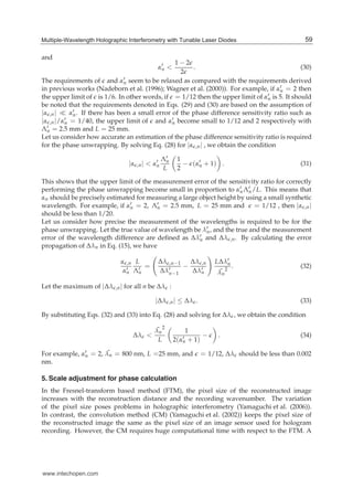 Multiple-Wavelength Holographic Interferometry with Tunable Laser Diodes 7
and
α′
n <
1 − 2
2
. (30)
The requirements of and α′
n seem to be relaxed as compared with the requirements derived
in previous works (Nadeborn et al. (1996); Wagner et al. (2000)). For example, if α′
n = 2 then
the upper limit of is 1/6. In other words, if = 1/12 then the upper limit of α′
n is 5. It should
be noted that the requirements denoted in Eqs. (29) and (30) are based on the assumption of
|α ,n| α′
n. If there has been a small error of the phase difference sensitivity ratio such as
|α ,n|/α′
n = 1/40, the upper limit of and α′
n become small to 1/12 and 2 respectively with
Λ′
n = 2.5 mm and L = 25 mm.
Let us consider how accurate an estimation of the phase difference sensitivity ratio is required
for the phase unwrapping. By solving Eq. (28) for |α ,n| , we obtain the condition
|α ,n| < α′
n
Λ′
n
L
1
2
− (α′
n + 1) . (31)
This shows that the upper limit of the measurement error of the sensitivity ratio for correctly
performing the phase unwrapping become small in proportion to α′
nΛ′
n/L. This means that
αn should be precisely estimated for measuring a large object height by using a small synthetic
wavelength. For example, if α′
n = 2, Λ′
n = 2.5 mm, L = 25 mm and = 1/12 , then |α ,n|
should be less than 1/20.
Let us consider how precise the measurement of the wavelengths is required to be for the
phase unwrapping. Let the true value of wavelength be λ′
n, and the true and the measurement
error of the wavelength difference are deﬁned as Δλ′
n and Δλ ,n. By calculating the error
propagation of Δλn in Eq. (15), we have
α ,n
α′
n
L
Λ′
n
=
Δλ ,n−1
Δλ′
n−1
−
Δλ ,n
Δλ′
n
LΔλ′
n
¯λn
2
. (32)
Let the maximum of |Δλ ,n| for all n be Δλ :
|Δλ ,n| ≤ Δλ . (33)
By substituting Eqs. (32) and (33) into Eq. (28) and solving for Δλ , we obtain the condition
Δλ <
¯λn
2
L
1
2(α′
n + 1)
− . (34)
For example, α′
n = 2, ¯λn = 800 nm, L =25 mm, and = 1/12, Δλ should be less than 0.002
nm.
5. Scale adjustment for phase calculation
In the Fresnel-transform based method (FTM), the pixel size of the reconstructed image
increases with the reconstruction distance and the recording wavenumber. The variation
of the pixel size poses problems in holographic interferometry (Yamaguchi et al. (2006)).
In contrast, the convolution method (CM) (Yamaguchi et al. (2002)) keeps the pixel size of
the reconstructed image the same as the pixel size of an image sensor used for hologram
recording. However, the CM requires huge computational time with respect to the FTM. A
59Multiple-Wavelength Holographic Interferometry with Tunable Laser Diodes
www.intechopen.com
 