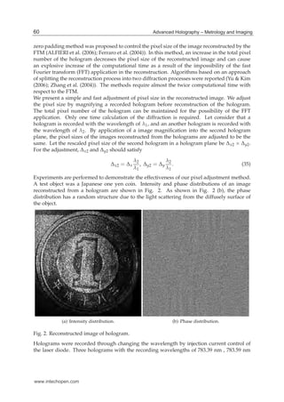 8 Hologram / Book 2
zero padding method was proposed to control the pixel size of the image reconstructed by the
FTM (ALFIERI et al. (2006); Ferraro et al. (2004)). In this method, an increase in the total pixel
number of the hologram decreases the pixel size of the reconstructed image and can cause
an explosive increase of the computational time as a result of the impossibility of the fast
Fourier transform (FFT) application in the reconstruction. Algorithms based on an approach
of splitting the reconstruction process into two diffraction processes were reported (Yu & Kim
(2006); Zhang et al. (2004)). The methods require almost the twice computational time with
respect to the FTM.
We present a simple and fast adjustment of pixel size in the reconstructed image. We adjust
the pixel size by magnifying a recorded hologram before reconstruction of the hologram.
The total pixel number of the hologram can be maintained for the possibility of the FFT
application. Only one time calculation of the diffraction is required. Let consider that a
hologram is recorded with the wavelength of λ1, and an another hologram is recorded with
the wavelength of λ2. By application of a image magniﬁcation into the second hologram
plane, the pixel sizes of the images reconstructed from the holograms are adjusted to be the
same. Let the rescaled pixel size of the second hologram in a hologram plane be Δx2 × Δy2.
For the adjustment, Δx2 and Δy2 should satisfy
Δx2 = Δx
λ2
λ1
, Δy2 = Δy
λ2
λ1
. (35)
Experiments are performed to demonstrate the effectiveness of our pixel adjustment method.
A test object was a Japanese one yen coin. Intensity and phase distributions of an image
reconstructed from a hologram are shown in Fig. 2. As shown in Fig. 2 (b), the phase
distribution has a random structure due to the light scattering from the diffusely surface of
the object.
(a) Intensity distribution. (b) Phase distribution.
Fig. 2. Reconstructed image of hologram.
Holograms were recorded through changing the wavelength by injection current control of
the laser diode. Three holograms with the recording wavelengths of 783.39 nm , 783.59 nm
60 Advanced Holography – Metrology and Imaging
www.intechopen.com
 