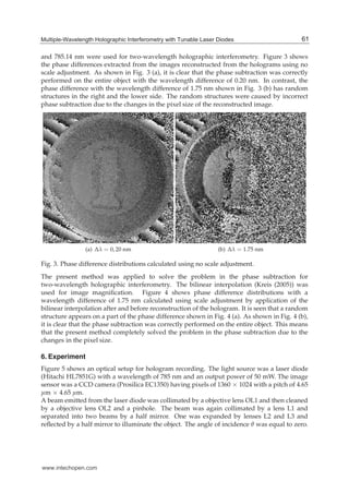Multiple-Wavelength Holographic Interferometry with Tunable Laser Diodes 9
and 785.14 nm were used for two-wavelength holographic interferometry. Figure 3 shows
the phase differences extracted from the images reconstructed from the holograms using no
scale adjustment. As shown in Fig. 3 (a), it is clear that the phase subtraction was correctly
performed on the entire object with the wavelength difference of 0.20 nm. In contrast, the
phase difference with the wavelength difference of 1.75 nm shown in Fig. 3 (b) has random
structures in the right and the lower side. The random structures were caused by incorrect
phase subtraction due to the changes in the pixel size of the reconstructed image.
(a) Δλ = 0, 20 nm (b) Δλ = 1.75 nm
Fig. 3. Phase difference distributions calculated using no scale adjustment.
The present method was applied to solve the problem in the phase subtraction for
two-wavelength holographic interferometry. The bilinear interpolation (Kreis (2005)) was
used for image magniﬁcation. Figure 4 shows phase difference distributions with a
wavelength difference of 1.75 nm calculated using scale adjustment by application of the
bilinear interpolation after and before reconstruction of the hologram. It is seen that a random
structure appears on a part of the phase difference shown in Fig. 4 (a). As shown in Fig. 4 (b),
it is clear that the phase subtraction was correctly performed on the entire object. This means
that the present method completely solved the problem in the phase subtraction due to the
changes in the pixel size.
6. Experiment
Figure 5 shows an optical setup for hologram recording. The light source was a laser diode
(Hitachi HL7851G) with a wavelength of 785 nm and an output power of 50 mW. The image
sensor was a CCD camera (Prosilica EC1350) having pixels of 1360 × 1024 with a pitch of 4.65
μm × 4.65 μm.
A beam emitted from the laser diode was collimated by a objective lens OL1 and then cleaned
by a objective lens OL2 and a pinhole. The beam was again collimated by a lens L1 and
separated into two beams by a half mirror. One was expanded by lenses L2 and L3 and
reﬂected by a half mirror to illuminate the object. The angle of incidence θ was equal to zero.
61Multiple-Wavelength Holographic Interferometry with Tunable Laser Diodes
www.intechopen.com
 