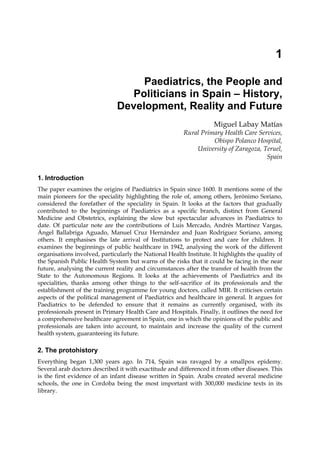 1

                                    Paediatrics, the People and
                                  Politicians in Spain – History,
                               Development, Reality and Future
                                                                     Miguel Labay Matías
                                                         Rural Primary Health Care Services,
                                                                   Obispo Polanco Hospital,
                                                             University of Zaragoza, Teruel,
                                                                                      Spain


1. Introduction
The paper examines the origins of Paediatrics in Spain since 1600. It mentions some of the
main pioneers for the speciality highlighting the role of, among others, Jerónimo Soriano,
considered the forefather of the speciality in Spain. It looks at the factors that gradually
contributed to the beginnings of Paediatrics as a specific branch, distinct from General
Medicine and Obstetrics, explaining the slow but spectacular advances in Paediatrics to
date. Of particular note are the contributions of Luis Mercado, Andrés Martínez Vargas,
Ángel Ballabriga Aguado, Manuel Cruz Hernández and Juan Rodríguez Soriano, among
others. It emphasises the late arrival of Institutions to protect and care for children. It
examines the beginnings of public healthcare in 1942, analysing the work of the different
organisations involved, particularly the National Health Institute. It highlights the quality of
the Spanish Public Health System but warns of the risks that it could be facing in the near
future, analysing the current reality and circumstances after the transfer of health from the
State to the Autonomous Regions. It looks at the achievements of Paediatrics and its
specialities, thanks among other things to the self-sacrifice of its professionals and the
establishment of the training programme for young doctors, called MIR. It criticises certain
aspects of the political management of Paediatrics and healthcare in general. It argues for
Paediatrics to be defended to ensure that it remains as currently organised, with its
professionals present in Primary Health Care and Hospitals. Finally, it outlines the need for
a comprehensive healthcare agreement in Spain, one in which the opinions of the public and
professionals are taken into account, to maintain and increase the quality of the current
health system, guaranteeing its future.

2. The protohistory
Everything began 1,300 years ago. In 714, Spain was ravaged by a smallpox epidemy.
Several arab doctors described it with exactitude and differenced it from other diseases. This
is the first evidence of an infant disease written in Spain. Arabs created several medicine
schools, the one in Cordoba being the most important with 300,000 medicine texts in its
library.
 