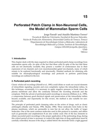 15

  Perforated Patch Clamp in Non-Neuronal Cells,
           the Model of Mammalian Sperm Cells
                                        Jorge Parodi1 and Ataúlfo Martínez-Torres2
                         1Escuela
                                de Medicina Veterinaria, Facultad de Recursos Naturales,
              Núcleo de Producción Alimentaria, Universidad Católica de Temuco, Temuco
                      2Departamento de Neurobiología Celular y Molecular, Laboratorio de

                           Neurobiología Molecular y Celular, Instituto de Neurobiología,
                                                 Campus UNAM-Juriquilla, Querétaro,
                                                                                  1Chile
                                                                                2México




1. Introduction
This chapter deals with the steps required to obtain perforated patch-clamp recordings from
mammalian sperm cells. (in spite of the fact that these cells) In spite of the fact that these
cells are not electrically excitable, they possess a number of conductances due to their
expression of ion channels and even neurotransmitter-gated ion-channels, many of which
remain to be explored functionally and structurally. Detailed methods for obtaining cells
suitable for electrophysiological recordings and protocols to perform patch-clamp
recordings are outlined in the text.

2. Perforated patch recording
Classic whole-cell recordings (Hamill et al., 1981) could dilute or wash out crucial elements
of intracellular signaling cascades and even completely replace the intracellular milieu. In
this technique, occasionally it is necessary to apply negative pressure to break down the
plasma membrane and allow the continuity between the recording electrode and the
cytoplasm. With the advent of perforated patch recordings in neurons (Ebihara et al., 1995),
a compromise between good electrical signals and preservation of the intracellular milieu
became available, and importantly for this review, the method is also suitable for non-
neuronal cells.
The principle of perforated patch clamping relies on the action of drugs, such as classic
antifungals (Akaike and Harata, 1994; Akaike, 1996). These molecules form holes in the
plasma membrane, which are permeable to ions but do not allow the traffic of larger
molecules. One of the most common molecules used in this protocol is nystatin, and others
such as gramicidin and amphotericin B are also widely used. One of the key elements to
obtain successful patch recordings is the proper application of the perforating drug; during
this critical period of time is necessary to control the right time of drug application must be
carefully controlled, because if the drug is added before the electrode forms a tight gigaseal
 