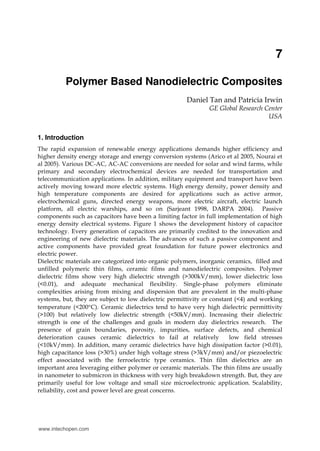 7
Polymer Based Nanodielectric Composites
Daniel Tan and Patricia Irwin
GE Global Research Center
USA
1. Introduction
The rapid expansion of renewable energy applications demands higher efficiency and
higher density energy storage and energy conversion systems (Arico et al 2005, Nourai et
al 2005). Various DC-AC, AC-AC conversions are needed for solar and wind farms, while
primary and secondary electrochemical devices are needed for transportation and
telecommunication applications. In addition, military equipment and transport have been
actively moving toward more electric systems. High energy density, power density and
high temperature components are desired for applications such as active armor,
electrochemical guns, directed energy weapons, more electric aircraft, electric launch
platform, all electric warships, and so on (Sarjeant 1998, DARPA 2004). Passive
components such as capacitors have been a limiting factor in full implementation of high
energy density electrical systems. Figure 1 shows the development history of capacitor
technology. Every generation of capacitors are primarily credited to the innovation and
engineering of new dielectric materials. The advances of such a passive component and
active components have provided great foundation for future power electronics and
electric power.
Dielectric materials are categorized into organic polymers, inorganic ceramics, filled and
unfilled polymeric thin films, ceramic films and nanodielectric composites. Polymer
dielectric films show very high dielectric strength (>300kV/mm), lower dielectric loss
(<0.01), and adequate mechanical flexibility. Single-phase polymers eliminate
complexities arising from mixing and dispersion that are prevalent in the multi-phase
systems, but, they are subject to low dielectric permittivity or constant (<4) and working
temperature (<200°C). Ceramic dielectrics tend to have very high dielectric permittivity
(>100) but relatively low dielectric strength (<50kV/mm). Increasing their dielectric
strength is one of the challenges and goals in modern day dielectrics research. The
presence of grain boundaries, porosity, impurities, surface defects, and chemical
deterioration causes ceramic dielectrics to fail at relatively low field stresses
(<10kV/mm). In addition, many ceramic dielectrics have high dissipation factor (>0.01),
high capacitance loss (>30%) under high voltage stress (>3kV/mm) and/or piezoelectric
effect associated with the ferroelectric type ceramics. Thin film dielectrics are an
important area leveraging either polymer or ceramic materials. The thin films are usually
in nanometer to submicron in thickness with very high breakdown strength. But, they are
primarily useful for low voltage and small size microelectronic application. Scalability,
reliability, cost and power level are great concerns.
www.intechopen.com
 