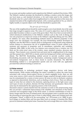 Preprocessing Techniques in Character Recognition                                            11


be accurate and another method could outperform the Niblack’s method (Trier & Jain, 1995).
The Niblack’s method calculates the threshold by shifting a window across the image, and
use local mean, μ, and standard deviation, σ, for each center pixel in the window. The
threshold value for a pixel within fixed neighbourhood is a linear function of the mean and
standard deviation of the neighbourhood pixels, with a constant gradient of T(x, y), which is
highly tunable, to separate objects well. Then the threshold is equation (12).

                               T(x, y) = μ (x, y) + k σ (x, y)                            (12)
The size of the neighbourhood should be small enough to serve local details, but at the same
time large enough to suppress noise. The value of k is used to adjust how much of the total
print object boundary is taken as a part of the given object. There have been several methods
which introduced modifications to the Niblack’s method, such as the work of Zhang and
Tan who proposed an improved version of the Niblack’s algorithm (Zhang and Tan, 2001).
In addition, too many other thresholding methods based on different properties of the
image were also developed. For example, the local thresholding method developed by
Alginahi, uses the MLP-NN to classify pixels as background or foreground using statistical
texture features to characterize the set of neighbourhood values of pixels related to its
moments and measures of properties such as smoothness, uniformity and variability
(Alginahi, 2004, 2008). In this work, five features were extracted from a window size 3x3
these are the centre pixel value of the window, mean, standard variation, skewness and
entropy. These features were extracted from each pixel and its neighbourhood in the image
and then passed into a MLP-NN to classify pixels into background (white) and foreground
(black). The MLP-NN thresholding method proved to provide excellent results in
thresholding documents with bad illumination, containing complex background and/or
non-uniform background, such as those found in security documents. The MLP-NN
thresholding method is a non-application specific and can work with any application
provided that sufficient training is carried out.


4.2 Noise removal
The advancements in technology produced image acquisition devices with better
improvements. While modern technology has made it possible to reduce the noise levels
associated with various electro-optical devices to almost negligible levels, there are still
some noise sources which cannot be eliminated. Images acquired through modern sensors
may be contaminated by a variety of noise sources. By noise we refer to stochastic variations
as opposed to deterministic distortions, such as shading or lack of focus. There are different
types of noise that are related to the electronic capturing devices or the light source used
such types of noise are photon, thermal, On-Chip electronic and quantisation. Most of the
noise may be eliminated by the capturing sensors or the CCD cameras.
Document analysis systems benefit from the reduction of noise in the preprocessing stage
this can provide a substantial improvement in the reliability and robustness of the feature
extraction and recognition stages of the OCR system. A common manifestation of noise in
binary images takes the form of isolated pixels, salt-and-pepper noise or speckle noise, thus;
the processing of removing this type of noise is called filling, where each isolated pixel salt-
and-pepper “island” is filled in by the surrounding “sea” (O’Gorman, et al., 2008). In grey-
level images or median filters and low-pass filters such as average or Gaussian blur filters
proved to eliminate isolated pixel noise. Gaussian blur and average filters are a better choice




www.intechopen.com
 