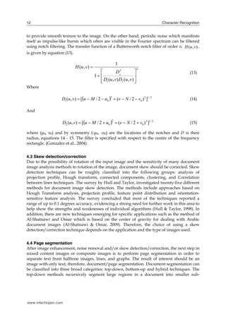 12                                                                                Character Recognition


to provide smooth texture to the image. On the other hand, periodic noise which manifests
itself as impulse-like bursts which often are visible in the Fourier spectrum can be filtered
using notch filtering. The transfer function of a Butterworth notch filter of order n, H (u, v) ,
is given by equation (13).


                             H (u , v) 
                                                          1
                                                                    
                                                                         n

                                           1                       
                                                          2
                                                        D0                                       (13)
                                               D1 (u, v) D2 (u , v) 
                                                                    
Where

                   D1 (u , v)  [u  M / 2  u0   (v  N / 2  v0 ) 2 ]1 / 2
                                                     2
                                                                                                 (14)

And

                    D2 (u, v)  [u  M / 2  u0   (v  N / 2  v0 ) 2 ]1 / 2
                                                      2
                                                                                                 (15)

where (μ0, υ0) and by symmetry (-μ0, -υ0) are the locations of the notches and D is their
radius, equations 14 - 15. The filter is specified with respect to the centre of the frequency
rectangle. (Gonzalez et al., 2004).


4.3 Skew detection/correction
Due to the possibility of rotation of the input image and the sensitivity of many document
image analysis methods to rotation of the image, document skew should be corrected. Skew
detection techniques can be roughly classified into the following groups: analysis of
projection profile, Hough transform, connected components, clustering, and Correlation
between lines techniques. The survey by Hull and Taylor, investigated twenty-five different
methods for document image skew detection. The methods include approaches based on
Hough Transform analysis, projection profile, feature point distribution and orientation-
sensitive feature analysis. The survey concluded that most of the techniques reported a
range of up to 0.1 degrees accuracy, evidencing a strong need for further work in this area to
help show the strengths and weaknesses of individual algorithms (Hull & Taylor, 1998). In
addition, there are new techniques emerging for specific applications such as the method of
Al-Shatnawi and Omar which is based on the center of gravity for dealing with Arabic
document images (Al-Shatnawi & Omar, 2009). Therefore, the choice of using a skew
detection/correction technique depends on the application and the type of images used.


4.4 Page segmentation
After image enhancement, noise removal and/or skew detection/correction, the next step in
mixed content images or composite images is to perform page segmentation in order to
separate text from halftone images, lines, and graphs. The result of interest should be an
image with only text; therefore, document/page segmentation. Document segmentation can
be classified into three broad categories: top-down, bottom-up and hybrid techniques. The
top-down methods recursively segment large regions in a document into smaller sub-




www.intechopen.com
 