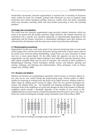 14                                                                        Character Recognition


handwritten documents, character segmentation is required due to touching of characters
when written by hand. For example, printed Latin characters are easy to segment using
horizontal and vertical histogram profiles; however, smaller fonts and those containing
serifs may introduce touching which will need further processing to solve the touching
problem.


4.6 Image size normalization
The result from the character segmentation stage provides isolated characters which        are
ready to be passed into the feature extraction stage; therefore, the isolated characters   are
normalized into a specific size, decided empirically or experimentally depending on        the
application and the feature extraction or classification techniques used, then features    are
extracted from all characters with the same size in order to provide data uniformity.


4.7 Morphological processing
Segmentation results may cause some pixels to be removed producing holes to some parts
of the images; this could be seen from characters having some holes in them where some of
the pixels were removed during thresholding. Larger holes can cause characters to break
into two or more parts/objects. On the other hand, the opposite can also be true, as
segmentation can join separate objects making it more difficult to separate characters; these
solid objects resemble blobs and are hard to interpret. The solution to these problems is
Morphological Filtering. Useful techniques include erosion and dilation, opening and
closing, outlining, and thinning and skeletonisation. These techniques work on binary
images only. (Phillips, 2000)


4.7.1 Erosion and dilation
Dilation and Erosion are morphological operations which increase or decrease objects in
size and can be very useful during the preprocessing stage. Erosion makes an object
smaller by removing or eroding away the pixels on its edges; however, dilation makes an
object larger by adding pixels around its edges. There are two general techniques for
erosion and dilation these are: the threshold and masking techniques. The threshold
technique looks at the neighbours of a pixel and changes its state if the number of differing
neighbour pixels exceeds a threshold. Basically, if the number of zero pixels in the
neighbourhood of a pixel exceeds a threshold parameter then the pixel is set to zero. Fig. 6
shows the result of eroding the rectangle using a threshold value of three (Russ, 2007).




Fig. 6. The result of eroding a rectangle using a threshold of 3.




www.intechopen.com
 