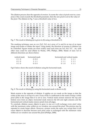 Preprocessing Techniques in Character Recognition                                              15


The dilation process does the opposite of erosion. It counts the value of pixels next to a zero
pixel, if the count exceeds the threshold parameter, then the zero pixel is set to the value of
the pixel. The dilation in Fig. 7 uses a threshold value of two.




Fig. 7. The result of dilating (a) is given in (b) using a threshold of 2.

The masking technique uses an nxn (3x3, 5x5, etc.) array of 1s and 0s on top of an input
image and erodes or dilates the input. Using masks, the direction of erosion or dilation can
be controlled. Square masks are more widely used such sizes are 3x3, 5x5, 7x7… etc. with
other sizes could be used (Myler & Weeks, 1993, Phillips, 2000). Masks of sizes 3x3 in
different directions are shown below:

     vertical mask      horizontal mask                        horizontal and vertical masks
       0 1 0                  0 0 0                                   0 1 0         1 1 1
       0 1 0                  1 1 1                                   1 1 1         1 1 1
       0 1 0                  0 0 0                                   0 1 0         1 1 1

Fig 8. below shows the result of dilation using the horizontal mask.




Fig. 8. The result of dilating (a) using the horizontal mask is shown in (b)

Mask erosion is the opposite of dilation. It applies an nxn mask on the image so that the
center of the array is on top of a zero. If any of the 1s coefficients in the mask overlap a white
pixel (255) in the image then it is set to zero. Vertical mask erosion removes the top and
bottom rows from an object, horizontal mask removes the left and right columns and the
horizontal and vertical masks remove pixels from all edges.
To conclude, dilation causes objects to grow in size as it will exchange every pixel value
with the maximum value within an nxn window size around the pixel. The process may be
repeated to create larger effects. However, erosion works the same way except that it will
cause objects to decrease because each pixel value is exchanged with the minimum value
within an nxn window size around the pixel (Phillips, 2000).




www.intechopen.com
 