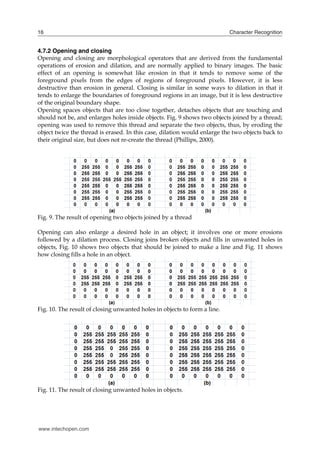 16                                                                         Character Recognition


4.7.2 Opening and closing
Opening and closing are morphological operators that are derived from the fundamental
operations of erosion and dilation, and are normally applied to binary images. The basic
effect of an opening is somewhat like erosion in that it tends to remove some of the
foreground pixels from the edges of regions of foreground pixels. However, it is less
destructive than erosion in general. Closing is similar in some ways to dilation in that it
tends to enlarge the boundaries of foreground regions in an image, but it is less destructive
of the original boundary shape.
Opening spaces objects that are too close together, detaches objects that are touching and
should not be, and enlarges holes inside objects. Fig. 9 shows two objects joined by a thread;
opening was used to remove this thread and separate the two objects, thus, by eroding the
object twice the thread is erased. In this case, dilation would enlarge the two objects back to
their original size, but does not re-create the thread (Phillips, 2000).




Fig. 9. The result of opening two objects joined by a thread

Opening can also enlarge a desired hole in an object; it involves one or more erosions
followed by a dilation process. Closing joins broken objects and fills in unwanted holes in
objects, Fig. 10 shows two objects that should be joined to make a line and Fig. 11 shows
how closing fills a hole in an object.




Fig. 10. The result of closing unwanted holes in objects to form a line.




Fig. 11. The result of closing unwanted holes in objects.




www.intechopen.com
 