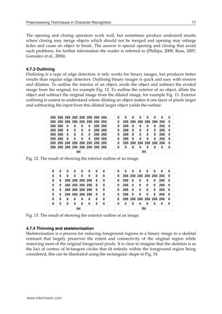 Preprocessing Techniques in Character Recognition                                           17


The opening and closing operators work well, but sometimes produce undesired results
where closing may merge objects which should not be merged and opening may enlarge
holes and cause an object to break. The answer is special opening and closing that avoid
such problems, for further information the reader is referred to (Phillips, 2000; Russ, 2007;
Gonzalez et al., 2004).


4.7.3 Outlining
Outlining is a type of edge detection; it only works for binary images, but produces better
results than regular edge detectors. Outlining binary images is quick and easy with erosion
and dilation. To outline the interior of an object, erode the object and subtract the eroded
image from the original, for example Fig. 12. To outline the exterior of an object, dilate the
object and subtract the original image from the dilated image, for example Fig. 13. Exterior
outlining is easiest to understand where dilating an object makes it one layer of pixels larger
and subtracting the input from this dilated larger object yields the outline.




Fig. 12. The result of showing the interior outline of an image.




Fig. 13. The result of showing the exterior outline of an image.


4.7.4 Thinning and skeletonisation
Skeletonisation is a process for reducing foreground regions in a binary image to a skeletal
remnant that largely preserves the extent and connectivity of the original region while
removing most of the original foreground pixels. It is clear to imagine that the skeleton is as
the loci of centres of bi-tangent circles that fit entirely within the foreground region being
considered, this can be illustrated using the rectangular shape in Fig. 14.




www.intechopen.com
 