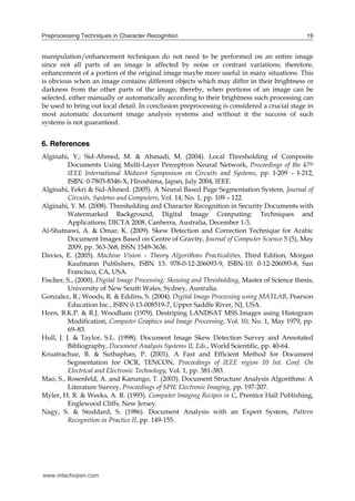 Preprocessing Techniques in Character Recognition                                              19


manipulation/enhancement techniques do not need to be performed on an entire image
since not all parts of an image is affected by noise or contrast variations; therefore,
enhancement of a portion of the original image maybe more useful in many situations. This
is obvious when an image contains different objects which may differ in their brightness or
darkness from the other parts of the image; thereby, when portions of an image can be
selected, either manually or automatically according to their brightness such processing can
be used to bring out local detail. In conclusion preprocessing is considered a crucial stage in
most automatic document image analysis systems and without it the success of such
systems is not guaranteed.


6. References
Alginahi, Y.; Sid-Ahmed, M. & Ahmadi, M. (2004). Local Thresholding of Composite
          Documents Using Multi-Layer Perceptron Neural Network, Proceedings of the 47th
          IEEE International Midwest Symposium on Circuits and Systems, pp. I-209 – I-212,
          ISBN: 0-7803-8346-X, Hiroshima, Japan, July 2004, IEEE.
Alginahi, Fekri & Sid-Ahmed. (2005). A Neural Based Page Segmentation System, Journal of
          Circuits, Systems and Computers, Vol. 14, No. 1, pp. 109 – 122.
Alginahi, Y. M. (2008). Thresholding and Character Recognition in Security Documents with
          Watermarked Background, Digital Image Computing: Techniques and
          Applications, DICTA 2008, Canberra, Australia, December 1-3.
Al-Shatnawi, A. & Omar, K. (2009). Skew Detection and Correction Technique for Arabic
          Document Images Based on Centre of Gravity, Journal of Computer Science 5 (5), May
          2009, pp. 363-368, ISSN 1549-3636.
Davies, E. (2005). Machine Vision – Theory Algorithms Practicalities, Third Edition, Morgan
          Kaufmann Publishers, ISBN 13: 978-0-12-206093-9, ISBN-10: 0-12-206093-8, San
          Francisco, CA, USA.
Fischer, S., (2000). Digital Image Processing: Skewing and Thresholding, Master of Science thesis,
          University of New South Wales, Sydney, Australia.
Gonzalez, R.; Woods, R. & Eddins, S. (2004). Digital Image Processing using MATLAB, Pearson
          Education Inc., ISBN 0-13-008519-7, Upper Saddle River, NJ, USA.
Horn, B.K.P. & R.J. Woodham (1979). Destriping LANDSAT MSS Images using Histogram
          Modification, Computer Graphics and Image Processing, Vol. 10, No. 1, May 1979, pp.
          69–83.
Hull, J. J. & Taylor, S.L. (1998). Document Image Skew Detection Survey and Annotated
          Bibliography, Document Analysis Systems II, Eds., World Scientific, pp. 40-64.
Kruatrachue, B. & Suthaphan, P. (2001). A Fast and Efficient Method for Document
          Segmentation for OCR, TENCON, Proceedings of IEEE region 10 Int. Conf. On
          Electrical and Electronic Technology, Vol. 1, pp. 381-383.
Mao, S., Rosenfeld, A. and Kanungo, T. (2003). Document Structure Analysis Algorithms: A
          Literature Survey, Proceedings of SPIE Electronic Imaging, pp. 197-207.
Myler, H. R. & Weeks, A. R. (1993). Computer Imaging Recipes in C, Prentice Hall Publishing,
          Englewood Cliffs, New Jersey.
Nagy, S. & Stoddard, S. (1986). Document Analysis with an Expert System, Pattern
          Recognition in Practice II, pp. 149-155.




www.intechopen.com
 