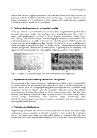2                                                                         Character Recognition


evident that the most appropriate feature vectors for the classification stage will only be
produced with the facilitation from the preprocessing stage. The main objective of the
preprocessing stage is to normalize and remove variations that would otherwise complicate
the classification and reduce the recognition rate.


2. Factors affecting character recognition quality
There are a number of factors that affect the accuracy of text recognized through OCR. These
factors include: scanner quality, scan resolution, type of printed documents (laser printer or
photocopied), paper quality, fonts used in the text, linguistic complexities, and dictionary
used. “Foxing” and “text show through” found in old paper documents, watermarks and non-
uniform illumination are examples of problems that affect the accuracy of OCR compared to
a clean text on a white background. For example, Fig.1 (a) shows a grey-level document
image with poor illumination and Fig.1 (b) shows a mixed content document image with
complex background. Other factors include features of printing such as uniformity, text
alignment and arrangement on the page, graphics and picture content (Tanner, 2004).




                     (a)                                      (b)
Fig. 1. Examples of document images with non-uniform/complex backgrounds


3. Importance of preprocessing in character recognition
The importance of the preprocessing stage of a character recognition system lies in its ability
to remedy some of the problems that may occur due to some of the factors presented in
section 2 above. Thus, the use of preprocessing techniques may enhance a document image
preparing it for the next stage in a character recognition system. In order to achieve higher
recognition rates, it is essential to have an effective preprocessing stage, therefore; using
effective preprocessing algorithms makes the OCR system more robust mainly through
accurate    image      enhancement,      noise    removal,    image    thresholding,     skew
detection/correction, page segmentation, character segmentation, character normalization
and morphological techniques.


4. Preprocessing techniques
Preprocessing techniques are needed on colour, grey-level or binary document images
containing text and/or graphics. In character recognition systems most of the applications
use grey or binary images since processing colour images is computationally high. Such
images may also contain non-uniform background and/or watermarks making it difficult to




www.intechopen.com
 