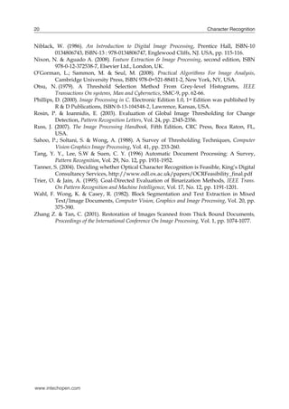 20                                                                          Character Recognition


Niblack, W. (1986). An Introduction to Digital Image Processing, Prentice Hall, ISBN-10
          0134806743, ISBN-13 : 978-0134806747, Englewood Cliffs, NJ. USA, pp. 115-116.
Nixon, N. & Aguado A. (2008). Feature Extraction & Image Processing, second edition, ISBN
          978-0-12-372538-7, Elsevier Ltd., London, UK.
O’Gorman, L.; Sammon, M. & Seul, M. (2008). Practical Algorithms For Image Analysis,
          Cambridge University Press, ISBN 978-0=521-88411-2, New York, NY, USA.
Otsu, N. (1979). A Threshold Selection Method From Grey-level Histograms, IEEE
          Transactions On systems, Man and Cybernetics, SMC-9, pp. 62-66.
Phillips, D. (2000). Image Processing in C. Electronic Edition 1.0, 1st Edition was published by
          R & D Publications, ISBN 0-13-104548-2, Lawrence, Kansas, USA.
Rosin, P. & Ioannidis, E. (2003). Evaluation of Global Image Thresholding for Change
          Detection, Pattern Recognition Letters, Vol. 24, pp. 2345-2356.
Russ, J. (2007). The Image Processing Handbook, Fifth Edition, CRC Press, Boca Raton, FL,
          USA.
Sahoo, P.; Soltani, S. & Wong, A. (1988). A Survey of Thresholding Techniques, Computer
          Vision Graphics Image Processing, Vol. 41, pp. 233-260.
Tang, Y. Y., Lee, S.W & Suen, C. Y. (1996) Automatic Document Processing: A Survey,
          Pattern Recognition, Vol. 29, No. 12, pp. 1931-1952.
Tanner, S. (2004). Deciding whether Optical Character Recognition is Feasible, King’s Digital
          Consultancy Services, http://www.odl.ox.ac.uk/papers/OCRFeasibility_final.pdf
Trier, O. & Jain, A. (1995). Goal-Directed Evaluation of Binarization Methods, IEEE Trans.
          On Pattern Recognition and Machine Intelligence, Vol. 17, No. 12, pp. 1191-1201.
Wahl, F. Wong, K. & Casey, R. (1982). Block Segmentation and Text Extraction in Mixed
          Text/Image Documents, Computer Vision, Graphics and Image Processing, Vol. 20, pp.
          375-390.
Zhang Z. & Tan, C. (2001). Restoration of Images Scanned from Thick Bound Documents,
          Proceedings of the International Conference On Image Processing, Vol. 1, pp. 1074-1077.




www.intechopen.com
 