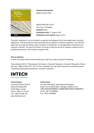 Character Recognition
                                      Edited by Minoru Mori




                                      ISBN 978-953-307-105-3
                                      Hard cover, 188 pages
                                      Publisher Sciyo
                                      Published online 17, August, 2010
                                      Published in print edition August, 2010


Character recognition is one of the pattern recognition technologies that are most widely used in practical
applications. This book presents recent advances that are relevant to character recognition, from technical
topics such as image processing, feature extraction or classification, to new applications including human-
computer interfaces. The goal of this book is to provide a reference source for academic research and for
professionals working in the character recognition field.



How to reference
In order to correctly reference this scholarly work, feel free to copy and paste the following:


Yasser Alginahi (2010). Preprocessing Techniques in Character Recognition, Character Recognition, Minoru
Mori (Ed.), ISBN: 978-953-307-105-3, InTech, Available from: http://www.intechopen.com/books/character-
recognition/preprocessing-techniques-in-character-recognition




InTech Europe                               InTech China
University Campus STeP Ri                   Unit 405, Office Block, Hotel Equatorial Shanghai
Slavka Krautzeka 83/A                       No.65, Yan An Road (West), Shanghai, 200040, China
51000 Rijeka, Croatia
Phone: +385 (51) 770 447                    Phone: +86-21-62489820
Fax: +385 (51) 686 166                      Fax: +86-21-62489821
www.intechopen.com
 