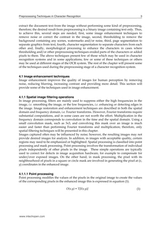Preprocessing Techniques in Character Recognition                                              3


extract the document text from the image without performing some kind of preprocessing,
therefore; the desired result from preprocessing is a binary image containing text only. Thus,
to achieve this, several steps are needed, first, some image enhancement techniques to
remove noise or correct the contrast in the image, second, thresholding to remove the
background containing any scenes, watermarks and/or noise, third, page segmentation to
separate graphics from text, fourth, character segmentation to separate characters from each
other and, finally, morphological processing to enhance the characters in cases where
thresholding and/or other preprocessing techniques eroded parts of the characters or added
pixels to them. The above techniques present few of those which may be used in character
recognition systems and in some applications; few or some of these techniques or others
may be used at different stages of the OCR system. The rest of the chapter will present some
of the techniques used during the preprocessing stage of a character recognition system.


4.1 Image enhancement techniques
Image enhancement improves the quality of images for human perception by removing
noise, reducing blurring, increasing contrast and providing more detail. This section will
provide some of the techniques used in image enhancement.


4.1.1 Spatial image filtering operations
In image processing, filters are mainly used to suppress either the high frequencies in the
image, i.e. smoothing the image, or the low frequencies, i.e. enhancing or detecting edges in
the image. Image restoration and enhancement techniques are described in both the spatial
domain and frequency domain, i.e. Fourier transforms. However, Fourier transforms require
substantial computations, and in some cases are not worth the effort. Multiplication in the
frequency domain corresponds to convolution in the time and the spatial domain. Using a
small convolution mask, such as 3x3, and convolving this mask over an image is much
easier and faster than performing Fourier transforms and multiplication; therefore, only
spatial filtering techniques will be presented in this chapter.
Images captured often may be influenced by noise; however, the resulting images may not
provide desired images for analysis. In addition, in images with acceptable quality, certain
regions may need to be emphasized or highlighted. Spatial processing is classified into point
processing and mask processing. Point processing involves the transformation of individual
pixels independently of other pixels in the image. These simple operations are typically
used to correct for defects in image acquisition hardware, for example to compensate for
under/over exposed images. On the other hand, in mask processing, the pixel with its
neighbourhood of pixels in a square or circle mask are involved in generating the pixel at (x,
y) coordinates in the enhanced image.


4.1.1.1 Point processing
Point processing modifies the values of the pixels in the original image to create the values
of the corresponding pixels in the enhanced image this is expressed in equation (1).

                                     O(x,y) = T[I(x,y)]                                  (1)




www.intechopen.com
 