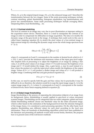 4                                                                           Character Recognition


Where, I(x, y) is the original (input) image, O(x, y) is the enhanced image and T describes the
transformation between the two images. Some of the point processing techniques include:
contrast stretching, global thresholding, histogram equalisation, log transformations and
power law transformations. Some mask processing techniques include averaging filters,
sharpening filters, local thresholding… etc.


4.1.1.1.1 Contrast stretching
The level of contrast in an image may vary due to poor illumination or improper setting in
the acquisition sensor device. Therefore, there is a need to manipulate the contrast of an
image in order to compensate for difficulties in image acquisition. The idea is to modify the
dynamic range of the grey-levels in the image. A technique that could work in this case is
called linear mapping, equation (2), to stretch the pixel values of a low-contrast image or
high-contrast image by extending the dynamic range across the whole image spectrum from
0 – (L-1).


                                           I  I I(x,y)  I1 
                                           O  O1 
                            O(x,y)  O1   2      
                                           2 1 
                                                                                            (2)


where O1 corresponds to 0 and O2 corresponds to the number of desired levels which is (L-1
= 255). I1 and I2 provide the minimum and maximum values of the input grey-level range.
The simplest form of processing is to adjust the brightness of an image by adding a bias
value, b, to all the pixel values of an image; where b > 0 would increase the brightness of an
image and b < 0 would darken the image. Also, a gain factor, a, may be used instead of a
bias, where the product of a with the input pixel values modify the brightness of the output
image. Values of 0 < a < 1 will produce a darker image and values of a > 1 will produce a
brighter image. Combining both bias and gain produces equation (3).

                                  O (x, y) = a * I (x, y) + b                               (3)

In this case, we need to specify both the gain and bias values, but in practicality it may be
difficult to do so; therefore, the solution would be to map the input image range (I1, I2) to the
output image range (O1, O2 ) where O1 corresponds to 0 and O2 corresponds to the number
of desired levels, hence linear mapping defined in equation (2).


4.1.1.1.2 Global image thresholding
Image thresholding is the process of separating the information (objects) of an image from
its background, hence, thresholding is usually applied to grey-level or colour document
scanned images. Thresholding can be categorised into two main categories: global and local.
Global thresholding methods choose one threshold value for the entire document image,
which is often based on the estimation of the background level from the intensity histogram
of the image; hence, it is considered a point processing operation. On the other hand, local
adaptive thresholding uses different values for each pixel according to the local area
information. There are hundreds of thresholding algorithms which have been published in
the literature and presenting all methods would need several books, therefore, the purpose
here is to present some of the well-known methods.




www.intechopen.com
 