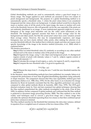Preprocessing Techniques in Character Recognition                                                5


Global thresholding methods are used to automatically reduce a grey-level image to a
binary image. The images applied to such methods are assumed to have two classes of
pixels (foreground and background). The purpose of a global thresholding method is to
automatically specify a threshold value, T, where the pixel values below it are considered
foreground and the values above are background. A simple method would be to choose the
mean or median value of all the pixels in the input image, the mean or median will work
well as the threshold, however, this will generally not be the case especially if the pixels are
not uniformly distributed in an image. A more sophisticated approach might be to create a
histogram of the image pixel intensities and use the valley point (minimum) as the
threshold. The histogram approach assumes that there is some average value for the
background and object pixels, but that the actual pixel values have some variation around
these average values. However, this may be computationally expensive, and image
histograms may not have clearly defined valley points, often making the selection of an
accurate threshold difficult. One method that is relatively simple and does not require much
specific knowledge of the image is the iterative method (Gonzalez, et al., 2004) which is
explained below.
The iterative procedure is
    Step 1: Select an initial threshold value (T), randomly or according to any other method
    desired such as the mean or median value of the pixels in the image.
    Step 2: Segment the image, using T, into object and background pixels. R1 (background
    region) consists of pixels with intensity values ≥ T and R2 (objects region) consists of
    pixels with intensity < T.
    Step 3: Calculate the average of each region, μ1 and μ2 for regions R1 and R2, respectively.
    Step 4: Compute the new threshold value T as given in equation (4).

                                        T=1/2(μ1 + μ2)                                     (4)
    Step 5: Repeat the steps from 2 – 4 using the new T until the new threshold matches the
    one before it.
In the literature, many thresholding methods have been published, for example, Sahoo et al.
compared the performance of more than 20 global thresholding algorithms using uniformly
or shape measures. The comparison showed that Otsu class separability method gave best
performance (Sahoo et al., 1988; Otsu, 1979). On the other hand, in an evaluation for change
detection by Rosin & Ioannidis concluded that the Otsu algorithm performed very poorly
compared to other global methods (Rosin & Ioannidis, 2003, Otsu, 1979). The OCR goal-
directed evaluation study by Trier and Jain examined four global techniques showing that
the Otsu method outperformed the other methods investigated in the study (Trier & Jain,
1995). In addition, Fischer compared 15 global methods and confirmed that the Otsu method
is preferred in document image processing (Fischer, 2000). The Otsu method is one of the
widely used techniques used to convert a grey-level image into a binary image then
calculates the optimum threshold separating those two classes so that their combined spread
(intra-class variance) is minimal.
The Otsu method searches for the threshold that minimises the intra-class variance, defined
in equation (5) as a weighted sum of variances of the two classes (Otsu, 1979).

                            (t )  1 (t ) 12 (t )  2 (t ) 2 (t )
                            2                                    2                         (5)




www.intechopen.com
 