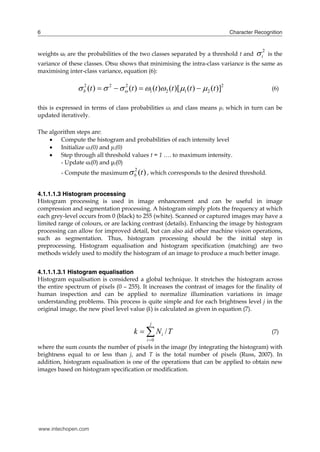 6                                                                                Character Recognition



weights ωi are the probabilities of the two classes separated by a threshold t and          i2   is the
variance of these classes. Otsu shows that minimising the intra-class variance is the same as
maximising inter-class variance, equation (6):

                b2 (t )   2    (t )  1 (t )2 (t )[1 (t )  2 (t )]2
                                   2
                                                                                                   (6)


this is expressed in terms of class probabilities ωi and class means μi which in turn can be
updated iteratively.

The algorithm steps are:
     Compute the histogram and probabilities of each intensity level
     Initialize ωi(0) and μi(0)
     Step through all threshold values t = 1 …. to maximum intensity.

         - Compute the maximum  b (t ) , which corresponds to the desired threshold.
        - Update ωi(0) and μi(0)
                                       2




4.1.1.1.3 Histogram processing
Histogram processing is used in image enhancement and can be useful in image
compression and segmentation processing. A histogram simply plots the frequency at which
each grey-level occurs from 0 (black) to 255 (white). Scanned or captured images may have a
limited range of colours, or are lacking contrast (details). Enhancing the image by histogram
processing can allow for improved detail, but can also aid other machine vision operations,
such as segmentation. Thus, histogram processing should be the initial step in
preprocessing. Histogram equalisation and histogram specification (matching) are two
methods widely used to modify the histogram of an image to produce a much better image.


4.1.1.1.3.1 Histogram equalisation
Histogram equalisation is considered a global technique. It stretches the histogram across
the entire spectrum of pixels (0 – 255). It increases the contrast of images for the finality of
human inspection and can be applied to normalize illumination variations in image
understanding problems. This process is quite simple and for each brightness level j in the
original image, the new pixel level value (k) is calculated as given in equation (7).


                                       k   Ni / T
                                              j
                                                                                                   (7)
                                            i 0
where the sum counts the number of pixels in the image (by integrating the histogram) with
brightness equal to or less than j, and T is the total number of pixels (Russ, 2007). In
addition, histogram equalisation is one of the operations that can be applied to obtain new
images based on histogram specification or modification.




www.intechopen.com
 