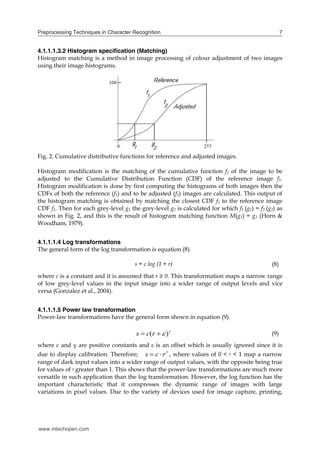 Preprocessing Techniques in Character Recognition                                                  7


4.1.1.1.3.2 Histogram specification (Matching)
Histogram matching is a method in image processing of colour adjustment of two images
using their image histograms.




Fig. 2. Cumulative distributive functions for reference and adjusted images.

Histogram modification is the matching of the cumulative function f2 of the image to be
adjusted to the Cumulative Distribution Function (CDF) of the reference image f1.
Histogram modification is done by first computing the histograms of both images then the
CDFs of both the reference (f1) and to be adjusted (f2) images are calculated. This output of
the histogram matching is obtained by matching the closest CDF f2 to the reference image
CDF f1. Then for each grey-level g1 the grey-level g2 is calculated for which f1 (g1) = f2 (g2) as
shown in Fig. 2, and this is the result of histogram matching function M(g1) = g2 (Horn &
Woodham, 1979).


4.1.1.1.4 Log transformations
The general form of the log transformation is equation (8).

                                      s = c log (1 + r)                                      (8)
where c is a constant and it is assumed that r ≥ 0. This transformation maps a narrow range
of low grey-level values in the input image into a wider range of output levels and vice
versa (Gonzalez et al., 2004).


4.1.1.1.5 Power law transformation
Power-law transformations have the general form shown in equation (9).

                                       s  c(r   )                                        (9)
where c and γ are positive constants and  is an offset which is usually ignored since it is
due to display calibration. Therefore; s  c  r  , where values of 0 < γ < 1 map a narrow
range of dark input values into a wider range of output values, with the opposite being true
for values of γ greater than 1. This shows that the power-law transformations are much more
versatile in such application than the log transformation. However, the log function has the
important characteristic that it compresses the dynamic range of images with large
variations in pixel values. Due to the variety of devices used for image capture, printing,




www.intechopen.com
 