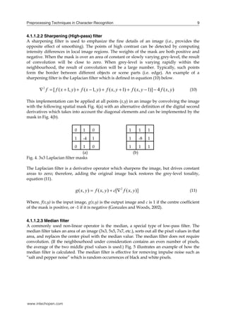 Preprocessing Techniques in Character Recognition                                                         9


4.1.1.2.2 Sharpening (High-pass) filter
A sharpening filter is used to emphasize the fine details of an image (i.e., provides the
opposite effect of smoothing). The points of high contrast can be detected by computing
intensity differences in local image regions. The weights of the mask are both positive and
negative. When the mask is over an area of constant or slowly varying grey-level, the result
of convolution will be close to zero. When grey-level is varying rapidly within the
neighbourhood, the result of convolution will be a large number. Typically, such points
form the border between different objects or scene parts (i.e. edge). An example of a
sharpening filter is the Laplacian filter which is defined in equation (10) below.

        2 f  [ f ( x  1, y )  f ( x  1, y )  f ( x, y  1)  f ( x, y  1)]  4 f ( x, y )   (10)

This implementation can be applied at all points (x,y) in an image by convolving the image
with the following spatial mask Fig. 4(a) with an alternative definition of the digital second
derivatives which takes into account the diagonal elements and can be implemented by the
mask in Fig. 4(b).


                              0    1     0                        1         1    1
                              1    -4    1                        1         -8   1
                              0 1        0                        1         1    1
                                (a)                                   (b)
Fig. 4. 3x3 Laplacian filter masks

The Laplacian filter is a derivative operator which sharpens the image, but drives constant
areas to zero; therefore, adding the original image back restores the grey-level tonality,
equation (11).

                              g ( x, y )  f ( x, y )  c[ 2 f ( x, y )]                          (11)

Where, f(x,y) is the input image, g(x,y) is the output image and c is 1 if the centre coefficient
of the mask is positive, or -1 if it is negative (Gonzales and Woods, 2002).


4.1.1.2.3 Median filter
A commonly used non-linear operator is the median, a special type of low-pass filter. The
median filter takes an area of an image (3x3, 5x5, 7x7, etc.), sorts out all the pixel values in that
area, and replaces the center pixel with the median value. The median filter does not require
convolution. (If the neighbourhood under consideration contains an even number of pixels,
the average of the two middle pixel values is used.) Fig. 5 illustrates an example of how the
median filter is calculated. The median filter is effective for removing impulse noise such as
“salt and pepper noise” which is random occurrences of black and white pixels.




www.intechopen.com
 