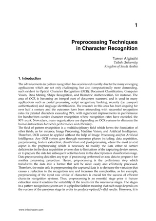 Preprocessing Techniques in Character Recognition                                               1


                                                                                              1
                                                                                              X

                                           Preprocessing Techniques
                                             in Character Recognition
                                                                             Yasser Alginahi
                                                                            Taibah University
                                                                      Kingdom of Saudi Arabia


1. Introduction
The advancements in pattern recognition has accelerated recently due to the many emerging
applications which are not only challenging, but also computationally more demanding,
such evident in Optical Character Recognition (OCR), Document Classification, Computer
Vision, Data Mining, Shape Recognition, and Biometric Authentication, for instance. The
area of OCR is becoming an integral part of document scanners, and is used in many
applications such as postal processing, script recognition, banking, security (i.e. passport
authentication) and language identification. The research in this area has been ongoing for
over half a century and the outcomes have been astounding with successful recognition
rates for printed characters exceeding 99%, with significant improvements in performance
for handwritten cursive character recognition where recognition rates have exceeded the
90% mark. Nowadays, many organizations are depending on OCR systems to eliminate the
human interactions for better performance and efficiency.
The field of pattern recognition is a multidisciplinary field which forms the foundation of
other fields, as for instance, Image Processing, Machine Vision, and Artificial Intelligence.
Therefore, OCR cannot be applied without the help of Image Processing and/or Artificial
Intelligence. Any OCR system goes through numerous phases including: data acquisition,
preprocessing, feature extraction, classification and post-processing where the most crucial
aspect is the preprocessing which is necessary to modify the data either to correct
deficiencies in the data acquisition process due to limitations of the capturing device sensor,
or to prepare the data for subsequent activities later in the description or classification stage.
Data preprocessing describes any type of processing performed on raw data to prepare it for
another processing procedure. Hence, preprocessing is the preliminary step which
transforms the data into a format that will be more easily and effectively processed.
Therefore, the main task in preprocessing the captured data is to decrease the variation that
causes a reduction in the recognition rate and increases the complexities, as for example,
preprocessing of the input raw stroke of characters is crucial for the success of efficient
character recognition systems. Thus, preprocessing is an essential stage prior to feature
extraction since it controls the suitability of the results for the successive stages. The stages
in a pattern recognition system are in a pipeline fashion meaning that each stage depends on
the success of the previous stage in order to produce optimal/valid results. However, it is




www.intechopen.com
 