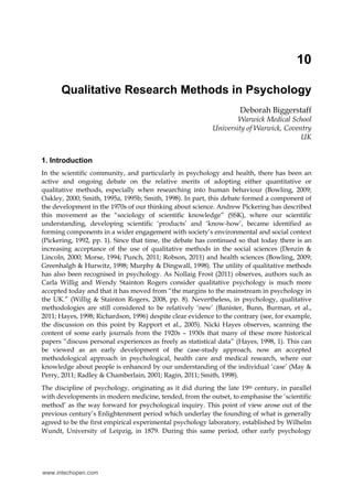 10
Qualitative Research Methods in Psychology
Deborah Biggerstaff
Warwick Medical School
University of Warwick, Coventry
UK
1. Introduction
In the scientific community, and particularly in psychology and health, there has been an
active and ongoing debate on the relative merits of adopting either quantitative or
qualitative methods, especially when researching into human behaviour (Bowling, 2009;
Oakley, 2000; Smith, 1995a, 1995b; Smith, 1998). In part, this debate formed a component of
the development in the 1970s of our thinking about science. Andrew Pickering has described
this movement as the “sociology of scientific knowledge” (SSK), where our scientific
understanding, developing scientific ‘products’ and ‘know-how’, became identified as
forming components in a wider engagement with society’s environmental and social context
(Pickering, 1992, pp. 1). Since that time, the debate has continued so that today there is an
increasing acceptance of the use of qualitative methods in the social sciences (Denzin &
Lincoln, 2000; Morse, 1994; Punch, 2011; Robson, 2011) and health sciences (Bowling, 2009;
Greenhalgh & Hurwitz, 1998; Murphy & Dingwall, 1998). The utility of qualitative methods
has also been recognised in psychology. As Nollaig Frost (2011) observes, authors such as
Carla Willig and Wendy Stainton Rogers consider qualitative psychology is much more
accepted today and that it has moved from “the margins to the mainstream in psychology in
the UK.” (Willig & Stainton Rogers, 2008, pp. 8). Nevertheless, in psychology, qualitative
methodologies are still considered to be relatively ‘new’ (Banister, Bunn, Burman, et al.,
2011; Hayes, 1998; Richardson, 1996) despite clear evidence to the contrary (see, for example,
the discussion on this point by Rapport et al., 2005). Nicki Hayes observes, scanning the
content of some early journals from the 1920s – 1930s that many of these more historical
papers “discuss personal experiences as freely as statistical data” (Hayes, 1998, 1). This can
be viewed as an early development of the case-study approach, now an accepted
methodological approach in psychological, health care and medical research, where our
knowledge about people is enhanced by our understanding of the individual ‘case’ (May &
Perry, 2011; Radley & Chamberlain, 2001; Ragin, 2011; Smith, 1998).
The discipline of psychology, originating as it did during the late 19th century, in parallel
with developments in modern medicine, tended, from the outset, to emphasise the ‘scientific
method’ as the way forward for psychological inquiry. This point of view arose out of the
previous century’s Enlightenment period which underlay the founding of what is generally
agreed to be the first empirical experimental psychology laboratory, established by Wilhelm
Wundt, University of Leipzig, in 1879. During this same period, other early psychology
www.intechopen.com
 