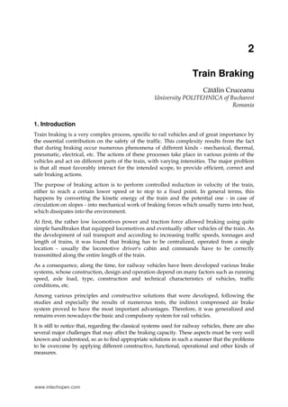 2
Train Braking
Cătălin Cruceanu
University POLITEHNICA of Bucharest
Romania
1. Introduction
Train braking is a very complex process, specific to rail vehicles and of great importance by
the essential contribution on the safety of the traffic. This complexity results from the fact
that during braking occur numerous phenomena of different kinds - mechanical, thermal,
pneumatic, electrical, etc. The actions of these processes take place in various points of the
vehicles and act on different parts of the train, with varying intensities. The major problem
is that all must favorably interact for the intended scope, to provide efficient, correct and
safe braking actions.
The purpose of braking action is to perform controlled reduction in velocity of the train,
either to reach a certain lower speed or to stop to a fixed point. In general terms, this
happens by converting the kinetic energy of the train and the potential one - in case of
circulation on slopes - into mechanical work of braking forces which usually turns into heat,
which dissipates into the environment.
At first, the rather low locomotives power and traction force allowed braking using quite
simple handbrakes that equipped locomotives and eventually other vehicles of the train. As
the development of rail transport and according to increasing traffic speeds, tonnages and
length of trains, it was found that braking has to be centralized, operated from a single
location - usually the locomotive driver's cabin and commands have to be correctly
transmitted along the entire length of the train.
As a consequence, along the time, for railway vehicles have been developed various brake
systems, whose construction, design and operation depend on many factors such as running
speed, axle load, type, construction and technical characteristics of vehicles, traffic
conditions, etc.
Among various principles and constructive solutions that were developed, following the
studies and especially the results of numerous tests, the indirect compressed air brake
system proved to have the most important advantages. Therefore, it was generalized and
remains even nowadays the basic and compulsory system for rail vehicles.
It is still to notice that, regarding the classical systems used for railway vehicles, there are also
several major challenges that may affect the braking capacity. These aspects must be very well
known and understood, so as to find appropriate solutions in such a manner that the problems
to be overcome by applying different constructive, functional, operational and other kinds of
measures.
www.intechopen.com
 