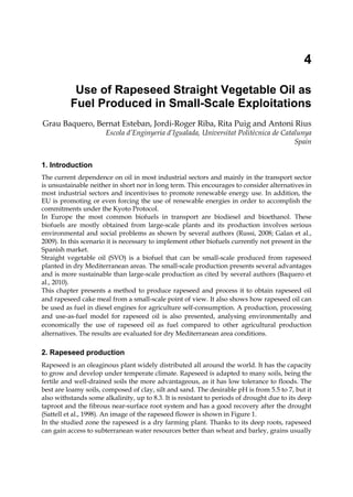 4

           Use of Rapeseed Straight Vegetable Oil as
          Fuel Produced in Small-Scale Exploitations
Grau Baquero, Bernat Esteban, Jordi-Roger Riba, Rita Puig and Antoni Rius
                       Escola d’Enginyeria d’Igualada, Universitat Politècnica de Catalunya
                                                                                      Spain


1. Introduction
The current dependence on oil in most industrial sectors and mainly in the transport sector
is unsustainable neither in short nor in long term. This encourages to consider alternatives in
most industrial sectors and incentivises to promote renewable energy use. In addition, the
EU is promoting or even forcing the use of renewable energies in order to accomplish the
commitments under the Kyoto Protocol.
In Europe the most common biofuels in transport are biodiesel and bioethanol. These
biofuels are mostly obtained from large-scale plants and its production involves serious
environmental and social problems as shown by several authors (Russi, 2008; Galan et al.,
2009). In this scenario it is necessary to implement other biofuels currently not present in the
Spanish market.
Straight vegetable oil (SVO) is a biofuel that can be small-scale produced from rapeseed
planted in dry Mediterranean areas. The small-scale production presents several advantages
and is more sustainable than large-scale production as cited by several authors (Baquero et
al., 2010).
This chapter presents a method to produce rapeseed and process it to obtain rapeseed oil
and rapeseed cake meal from a small-scale point of view. It also shows how rapeseed oil can
be used as fuel in diesel engines for agriculture self-consumption. A production, processing
and use-as-fuel model for rapeseed oil is also presented, analysing environmentally and
economically the use of rapeseed oil as fuel compared to other agricultural production
alternatives. The results are evaluated for dry Mediterranean area conditions.

2. Rapeseed production
Rapeseed is an oleaginous plant widely distributed all around the world. It has the capacity
to grow and develop under temperate climate. Rapeseed is adapted to many soils, being the
fertile and well-drained soils the more advantageous, as it has low tolerance to floods. The
best are loamy soils, composed of clay, silt and sand. The desirable pH is from 5.5 to 7, but it
also withstands some alkalinity, up to 8.3. It is resistant to periods of drought due to its deep
taproot and the fibrous near-surface root system and has a good recovery after the drought
(Sattell et al., 1998). An image of the rapeseed flower is shown in Figure 1.
In the studied zone the rapeseed is a dry farming plant. Thanks to its deep roots, rapeseed
can gain access to subterranean water resources better than wheat and barley, grains usually
 