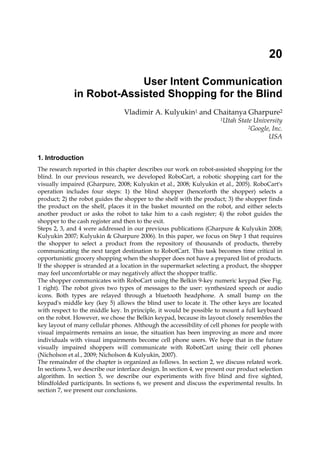 20

                           User Intent Communication
              in Robot-Assisted Shopping for the Blind
                                      Vladimir A. Kulyukin1 and Chaitanya Gharpure2
                                                                                       1Utah   State University
                                                                                                   2Google, Inc.

                                                                                                          USA


1. Introduction
The research reported in this chapter describes our work on robot-assisted shopping for the
blind. In our previous research, we developed RoboCart, a robotic shopping cart for the
visually impaired (Gharpure, 2008; Kulyukin et al., 2008; Kulyukin et al., 2005). RoboCart's
operation includes four steps: 1) the blind shopper (henceforth the shopper) selects a
product; 2) the robot guides the shopper to the shelf with the product; 3) the shopper finds
the product on the shelf, places it in the basket mounted on the robot, and either selects
another product or asks the robot to take him to a cash register; 4) the robot guides the
shopper to the cash register and then to the exit.
Steps 2, 3, and 4 were addressed in our previous publications (Gharpure & Kulyukin 2008;
Kulyukin 2007; Kulyukin & Gharpure 2006). In this paper, we focus on Step 1 that requires
the shopper to select a product from the repository of thousands of products, thereby
communicating the next target destination to RobotCart. This task becomes time critical in
opportunistic grocery shopping when the shopper does not have a prepared list of products.
If the shopper is stranded at a location in the supermarket selecting a product, the shopper
may feel uncomfortable or may negatively affect the shopper traffic.
The shopper communicates with RoboCart using the Belkin 9-key numeric keypad (See Fig.
1 right). The robot gives two types of messages to the user: synthesized speech or audio
icons. Both types are relayed through a bluetooth headphone. A small bump on the
keypad's middle key (key 5) allows the blind user to locate it. The other keys are located
with respect to the middle key. In principle, it would be possible to mount a full keyboard
on the robot. However, we chose the Belkin keypad, because its layout closely resembles the
key layout of many cellular phones. Although the accessibility of cell phones for people with
visual impairments remains an issue, the situation has been improving as more and more
individuals with visual impairments become cell phone users. We hope that in the future
visually impaired shoppers will communicate with RobotCart using their cell phones
(Nicholson et al., 2009; Nicholson & Kulyukin, 2007).
The remainder of the chapter is organized as follows. In section 2, we discuss related work.
In sections 3, we describe our interface design. In section 4, we present our product selection
algorithm. In section 5, we describe our experiments with five blind and five sighted,
blindfolded participants. In sections 6, we present and discuss the experimental results. In
section 7, we present our conclusions.
                   Source: Advances in Human-Robot Interaction, Book edited by: Vladimir A. Kulyukin,
            ISBN 978-953-307-020-9, pp. 342, December 2009, INTECH, Croatia, downloaded from SCIYO.COM
 