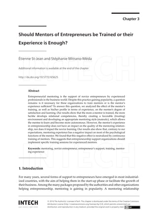 Chapter 3
Should Mentors of Entrepreneurs be Trained or their
Experience is Enough?
Étienne St-Jean and Stéphanie Mitrano-Méda
Additional information is available at the end of the chapter
http://dx.doi.org/10.5772/65625
Abstract
Entrepreneurial mentoring is the support of novice entrepreneurs by experienced
professionals in the business world. Despite this practice gaining popularity, a question
remains: is it necessary for these organizations to train mentors or is the mentor’s
experience sufficient? To answer this question, we analyzed the effect of the mentor’s
training, as well as his/her profile in terms of experience, on the mentee’s degree of
satisfaction and learning. Our results show that the more a mentor is trained, the more
he/she develops relational competencies, thereby creating a favorable (trusting)
environment and developing an appropriate mentoring style (maieutic), which allows
the mentee to learn and become more autonomous. However, the mentor’s experience
in entrepreneurship does not have an impact on the quality of the mentoring relation‐
ship, nor does it impact the novice learning. Our results also show that, contrary to our
expectations, mentoring experience has a negative impact on most of the psychological
functions of the mentor. We found that this negative effect is neutralized by continuous
training of mentors. This suggests that entrepreneurship support organizations should
implement specific training sessions for experienced mentors.
Keywords: mentoring, novice entrepreneur, entrepreneur’s support, training, mentor‐
ing experience
1. Introduction
For many years, several forms of support to entrepreneurs have emerged in most industrial‐
ized countries, with the aim of helping them in the start‐up phase or facilitate the growth of
their business. Among the many packages proposed by the authorities and other organizations
helping entrepreneurship, mentoring is gaining in popularity. A mentoring relationship
© 2016 The Author(s). Licensee InTech. This chapter is distributed under the terms of the Creative Commons
Attribution License (http://creativecommons.org/licenses/by/3.0), which permits unrestricted use,
distribution, and reproduction in any medium, provided the original work is properly cited.
 