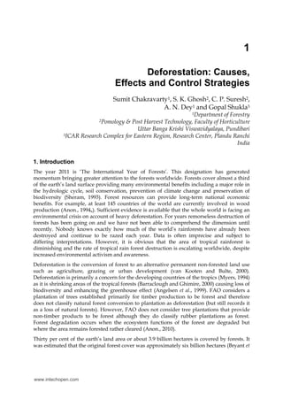 1
Deforestation: Causes,
Effects and Control Strategies
Sumit Chakravarty1, S. K. Ghosh2, C. P. Suresh2,
A. N. Dey1 and Gopal Shukla3
1Department of Forestry
2Pomology & Post Harvest Technology, Faculty of Horticulture
Uttar Banga Krishi Viswavidyalaya, Pundibari
3ICAR Research Complex for Eastern Region, Research Center, Plandu Ranchi
India
1. Introduction
The year 2011 is ‘The International Year of Forests’. This designation has generated
momentum bringing greater attention to the forests worldwide. Forests cover almost a third
of the earth’s land surface providing many environmental benefits including a major role in
the hydrologic cycle, soil conservation, prevention of climate change and preservation of
biodiversity (Sheram, 1993). Forest resources can provide long-term national economic
benefits. For example, at least 145 countries of the world are currently involved in wood
production (Anon., 1994a). Sufficient evidence is available that the whole world is facing an
environmental crisis on account of heavy deforestation. For years remorseless destruction of
forests has been going on and we have not been able to comprehend the dimension until
recently. Nobody knows exactly how much of the world’s rainforests have already been
destroyed and continue to be razed each year. Data is often imprecise and subject to
differing interpretations. However, it is obvious that the area of tropical rainforest is
diminishing and the rate of tropical rain forest destruction is escalating worldwide, despite
increased environmental activism and awareness.
Deforestation is the conversion of forest to an alternative permanent non-forested land use
such as agriculture, grazing or urban development (van Kooten and Bulte, 2000).
Deforestation is primarily a concern for the developing countries of the tropics (Myers, 1994)
as it is shrinking areas of the tropical forests (Barraclough and Ghimire, 2000) causing loss of
biodiversity and enhancing the greenhouse effect (Angelsen et al., 1999). FAO considers a
plantation of trees established primarily for timber production to be forest and therefore
does not classify natural forest conversion to plantation as deforestation (but still records it
as a loss of natural forests). However, FAO does not consider tree plantations that provide
non-timber products to be forest although they do classify rubber plantations as forest.
Forest degradation occurs when the ecosystem functions of the forest are degraded but
where the area remains forested rather cleared (Anon., 2010).
Thirty per cent of the earth’s land area or about 3.9 billion hectares is covered by forests. It
was estimated that the original forest cover was approximately six billion hectares (Bryant et
www.intechopen.com
 