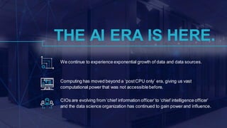 We continue to experience exponential growth of data and data sources.
CIOs are evolving from ‘chief information officer’to ‘chief intelligence officer’
and the data science organization has continued to gain power and influence.
Computing has moved beyond a ‘postCPU only’ era, giving us vast
computational power that was not accessiblebefore.
THE AI ERA IS HERE.
 