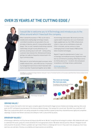 OVER 25 YEARS At tHE CUttING EDGE /

                             I would like to welcome you to InTechnology and introduce you to the
                             ethos around which I have built the company.
                             When I started this business in 1983, my aim was to                                    the technology rollercoaster. We’ve built up not only
                             steadily build a leading edge technology company                                       a great wealth of experience, but a sure-footed and
                             committed to excellence, but grounded in the core                                      highly capable team too. Our £100m infrastructure
                             principles of decency, value for money and best advice                                 is best-in-class, we’ve a solid balance sheet with
                             always. Then, as now, I wanted to build strong customer                                £10m in the bank, and we continue in these
                             relationships and gain trust by delivering on our                                      challenging times to invest heavily in R&D and the
                             promises, by being easy to work with – and by putting                                  latest innovative technologies.
                             customers’ best interests first. Old fashioned thinking
                                                                                                                    Regrets? I regret the abandonment of ‘value’ in an
                             perhaps, but sadly too frequently compromised in the
                                                                                                                    increasingly commoditised economy. Despite this I hold
                             fog of commerce today.
                                                                                                                    fast my commitment to providing a Rolls Royce service
                             Many years on, we’ve had some great successes, some                                    at a family saloon price – my desire, drive and passion
                             notable industry firsts...and a little luck too. I’m proud of                          to excellence in all things remains undiminished.
                             my management team (most of whom have been with                                        PETER WILKINSON
                             me for more than 15 years) and together we’ve ridden                                   CEO / INTECHNOLOGY /


                             Peter Wilkinson is a respected technology entrepreneur, having spent 13 years on the Sunday times Rich list. his successes include Planet online, Freeserve and Sports internet
                             (now Sky Bet), amongst others.




                                                                                                                 the more we manage,
                                                                                                                 the more you save.
                                                                                                                 the sequence of your journey into our cloud
                                                                                                                 can be tailored to fit your strategy:




                                                        InTechnology’s Harrogate HQ




DRIVING VAlUE /
In today’s climate, the need for short-term gains competes against the demand for bigger picture initiatives and strategic planning. And, as we
push into 2011 and beyond, we grow weary of the tiresome tabloid message: ‘Cost savings first, second, last’. But what if you could have it all?
What if you could achieve upfront cost savings alongside the strategic benefits of greater productivity, improved business agility and competitive
advantage. A solution that delivers real value and underpins it with a culture driven by values.


DRIVEN BY VAlUES /
InTechnology is defined as much by how we do things as by what we do. We don’t simply throw technology at a problem: We collaborate with users
to understand the issues, grasp the context and devise the most appropriate solution. We deliver what we promise. We won’t disappear but will
stick around for the duration. If there’s a problem we’ll get it fixed. If there’s a challenge we’ll rise to it. If you want more, we give you more. If you
want less, we scale back. Honesty, accountability and responsiveness are everything.
 