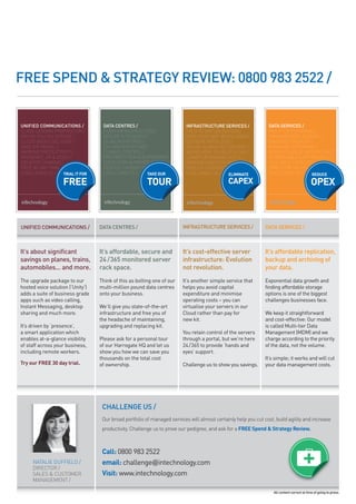 FREE SpEND & StRAtEGY REVIEw: 0800 983 2522 /


UNIFIED COMMUNICATIONS /           DATA CENTRES /                         INFRASTRUCTURE SERVICES /              DATA SERVICES /
CLASS LEADING PROPOSITION /        £100M INFRASTRUCTURE /                 PATH TO VIRTUALISATION /               MULTI TIER STORAGE /
PAY AS YOU GO SERVICE /            SECURE & RESILIENT /                   EVOLUTION NOT REVOLUTION /             MANAGED REPLICATION /
CLOUD BASED DELIVERY /                                                    DO MORE WITH LESS /                    MANAGED BACKUP /
SAVE ON TRAVEL /                   N+1 ARCHITECHTURE /                    YOU’RE ALWAYS IN CONTROL /             MANAGED ARCHIVING /
IMPROVE PRODUCTIVITY /             CLIMATE CONTROL /                                                             BASED ON VALUE NOT VOLUME /
PRESENCE, IM & VIDEO /             FIRE PROTECTION & SUPRESSION /         LOWER OPERATING COSTS /                SUSTAINABLE & AFFORDABLE /
DESKTOP SHARING /                  COLOCATION & PRIVATE SUITES /          IMPROVE DISASTER RECOVERY /            SCALABLE CAPACITY /
                                   REDUCE CARBON TAX /                    REDUCE CARBON TAX /                    SIMPLE PAY   Y   GO MODEL /
CHALLENGE US /     TRIAL IT FOR    CHALLENGE US /      TAKE OUR           CHALLENGE US /    ELIMINATE            CHALLENGE US /    REDUCE

                   FREE                                 TOUR                                  CAPEX                                          OPEX



UNIFIED COMMUNICAtIONS /          DAtA CENtRES /                        INFRAStRUCtURE SERVICES /              DAtA SERVICES /



It’s about significant            It’s affordable, secure and           It’s cost-effective server             It’s affordable replication,
savings on planes, trains,        24 /365 monitored server              infrastructure: Evolution              backup and archiving of
automobiles... and more.          rack space.                           not revolution.                        your data.
the upgrade package to our        think of this as bolting one of our   it’s another simple service that       exponential data growth and
hosted voice solution (‘Unity’)   multi-million pound data centres      helps you avoid capital                finding affordable storage
adds a suite of business grade    onto your business.                   expenditure and minimise               options is one of the biggest
apps such as video calling,                                             operating costs – you can              challenges businesses face.
instant Messaging, desktop        We’ll give you state-of-the-art       virtualise your servers in our
sharing and much more.            infrastructure and free you of        cloud rather than pay for              We keep it straightforward
                                  the headache of maintaining,          new kit.                               and cost-effective: our model
it’s driven by ‘presence’,        upgrading and replacing kit.                                                 is called Multi-tier Data
a smart application which                                               you retain control of the servers      Management (MDM) and we
enables at-a-glance visibility    Please ask for a personal tour        through a portal, but we’re here       charge according to the priority
of staff across your business,    of our harrogate hQ and let us        24/365 to provide ‘hands and           of the data, not the volume.
including remote workers.         show you how we can save you          eyes’ support.
                                  thousands on the total cost                                                  it’s simple; it works and will cut
Try our FREE 30 day trial.        of ownership.                         challenge us to show you savings.      your data management costs.




                                   CHAllENGE US /
                                   Our broad portfolio of managed services will almost certainly help you cut cost, build agility and increase
                                   productivity. Challenge us to prove our pedigree, and ask for a FREE Spend & Strategy Review.



                                   Call: 0800 983 2522
     NATALIE DuffIELD /            email: challenge@intechnology.com
     DIRECTOR /
     SALES & CuSTOMER              Visit: www.intechnology.com
     MANAGEMENT /

                                                                                                                   All content correct at time of going to press.
 