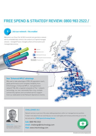 FREE SPEND & STRATEGY REVIEW: 0800 983 2522 /

     9           Join our network – the enabler

welcome to our cloud. our 24/365 monitored next generation network
with its embedded data centres is the conduit to our layered managed
services – managed ip voice, managed unified communications and
managed data services.



                                      CE
                     ERN
                         ET
                                  VOI
                 INT
                        R
               CK U
                    P/D         VPN
             BA           C URE
 100ss Circuit




                        SE          MS
          s




                                COM
     M bp




                     UN   IFIED
  ce




                              ES
                              ES
                         RV C
                      ERVIIC
Ac




                  N3 S E
                  N3 S




    Your ‘Enhanced MPLS’ advantage
    why wait to take advantage of 98% uk population reach,
    great performance and complete reliability from
    intechnology’s ‘enhanced mpls’, next generation
    network? we offer a layered composite of tier 1 network
    technology; our own nationwide fibre ring; multiple
    connectivity options and unrivalled service support
    from our dedicated 24 /365 network operations centre.




                                         CHALLENGE US /
                                         network services is just one of the value-adding propositions within our managed services portfolio.
                                         to learn more about how we could help you cut cost, build agility and increase productivity put us to the
                                         test and ask for a FREE Spend & Strategy Review.

                                         Call: 0800 983 2522
    mark hall /                          email: challenge@intechnology.com
    divisional director /
    network services /                   Visit: www.intechnology.com

                                                                                                                           All content correct at time of going to press.
 