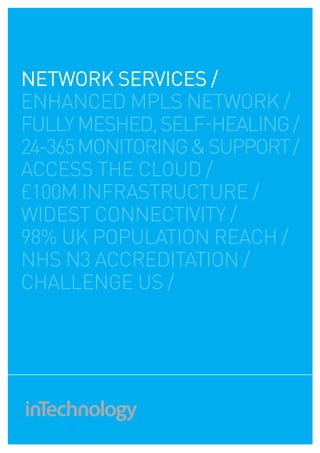 NETWOrk SErvICES /
enhanced mpls network /
fully meshed, self-healing /
24-365 monitoring & support /
access the cloud /
£100m infrastructure /
widest connectivity /
98% uk population reach /
nhs n3 accreditation /
challenge us /
 