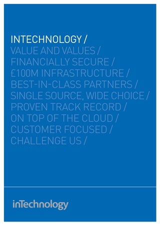 intechnology /
VALuE AND VALuES /
fINANCIALLY SECuRE /
£100M INfRASTRuCTuRE /
BEST-IN-CLASS PARTNERS /
SINGLE SOuRCE, WIDE CHOICE /
PROVEN TRACK RECORD /
ON TOP Of THE CLOuD /
CuSTOMER fOCuSED /
CHALLENGE uS /
 