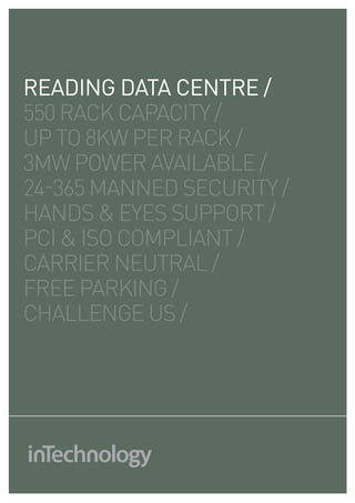 reading DATA CENTRE /
550 RACK CAPACITY /
UP TO 8KW PER RACK /
3MW POWER AVAILABLE /
24-365 MANNED SECURITY /
HANDS & EYES SUPPORT /
PCI & ISO COMPLIANT /
CARRIER NEUTRAL /
FREE PARKING /
CHALLENGE US /
 