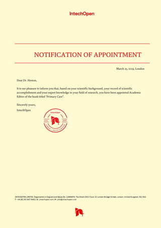 NOTIFICATION OF APPOINTMENT
March 25, 2019, London

Dear Dr. Heston,

It is our pleasure to inform you that, based on your scientific background, your record of scientific
accomplishment and your expert knowledge in your field of research, you have been appointed Academic
Editor of the book titled "Primary Care".
Sincerely yours,
IntechOpen
 