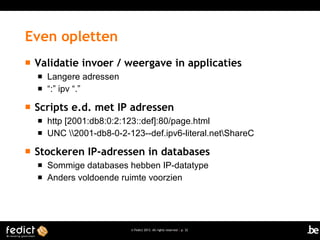 © Fedict 2013. All rights reserved | p. 32
 Validatie invoer / weergave in applicaties
 Langere adressen
 “:” ipv “.”
 Scripts e.d. met IP adressen
 http [2001:db8:0:2:123::def]:80/page.html
 UNC 2001-db8-0-2-123--def.ipv6-literal.netShareC
 Stockeren IP-adressen in databases
 Sommige databases hebben IP-datatype
 Anders voldoende ruimte voorzien
Even opletten
 