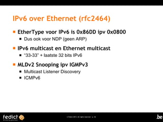 © Fedict 2013. All rights reserved | p. 36
IPv6 over Ethernet (rfc2464)
 EtherType voor IPv6 is 0x86DD ipv 0x0800
 Dus ook voor NDP (geen ARP)
 IPv6 multicast en Ethernet multicast
 “33-33” + laatste 32 bits IPv6
 MLDv2 Snooping ipv IGMPv3
 Multicast Listener Discovery
 ICMPv6
 