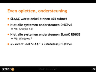 © Fedict 2013. All rights reserved | p. 47
Even opletten, ondersteuning
 SLAAC werkt enkel binnen /64 subnet
 Niet alle systemen ondersteunen DHCPv6
 Vb: Android 4.0
 Niet alle systemen ondersteunen SLAAC RDNSS
 Vb: Windows 7
 => eventueel SLAAC + (stateless) DHCPv6
 
