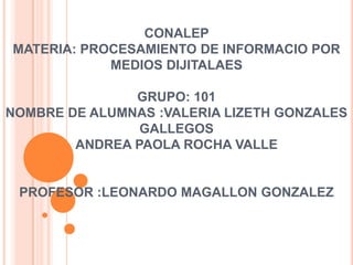 CONALEP
MATERIA: PROCESAMIENTO DE INFORMACIO POR
MEDIOS DIJITALAES
GRUPO: 101
NOMBRE DE ALUMNAS :VALERIA LIZETH GONZALES
GALLEGOS
ANDREA PAOLA ROCHA VALLE

PROFESOR :LEONARDO MAGALLON GONZALEZ

 