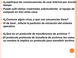 4¿explicque las consecuencias de usar Internet por mucho
tiempo
 Puede sufrí daños creármeles sobrecalentar el equipo de
computo en tren otras cosa.


5¿Conoces algún virus, y que con secuencias tiene?
 Si de boot , infecta la partición de iniciación del sistema
operativo


6¿Qué es un protocolo de transferencia de archivos ?
 El protocolo protocolo de transfería de archivos les como
su nombre lo implica un protocolo para transferir archivo.


 